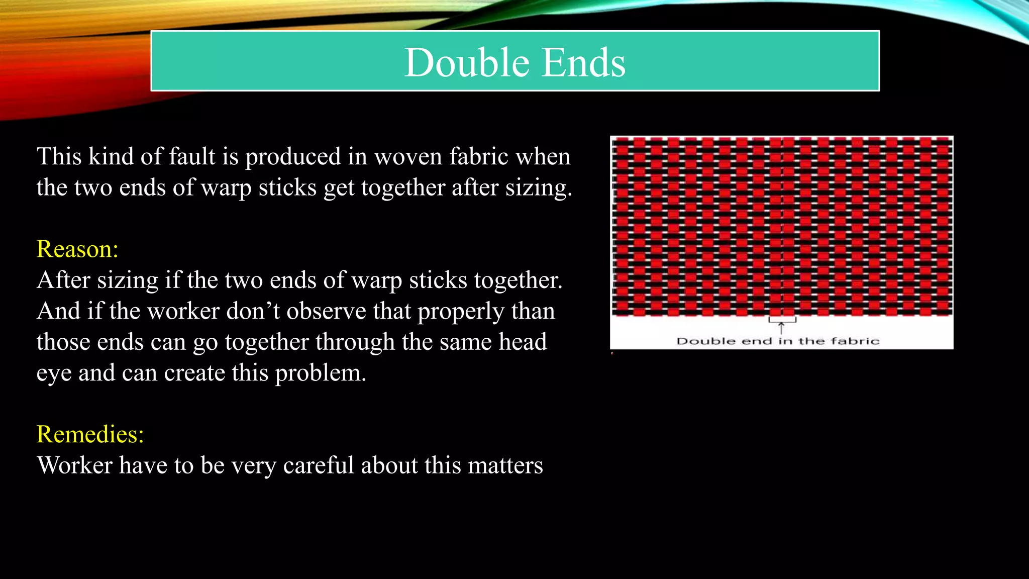 Double Ends
This kind of fault is produced in woven fabric when
the two ends of warp sticks get together after sizing.
Reason:
After sizing if the two ends of warp sticks together.
And if the worker don’t observe that properly than
those ends can go together through the same head
eye and can create this problem.
Remedies:
Worker have to be very careful about this matters
 