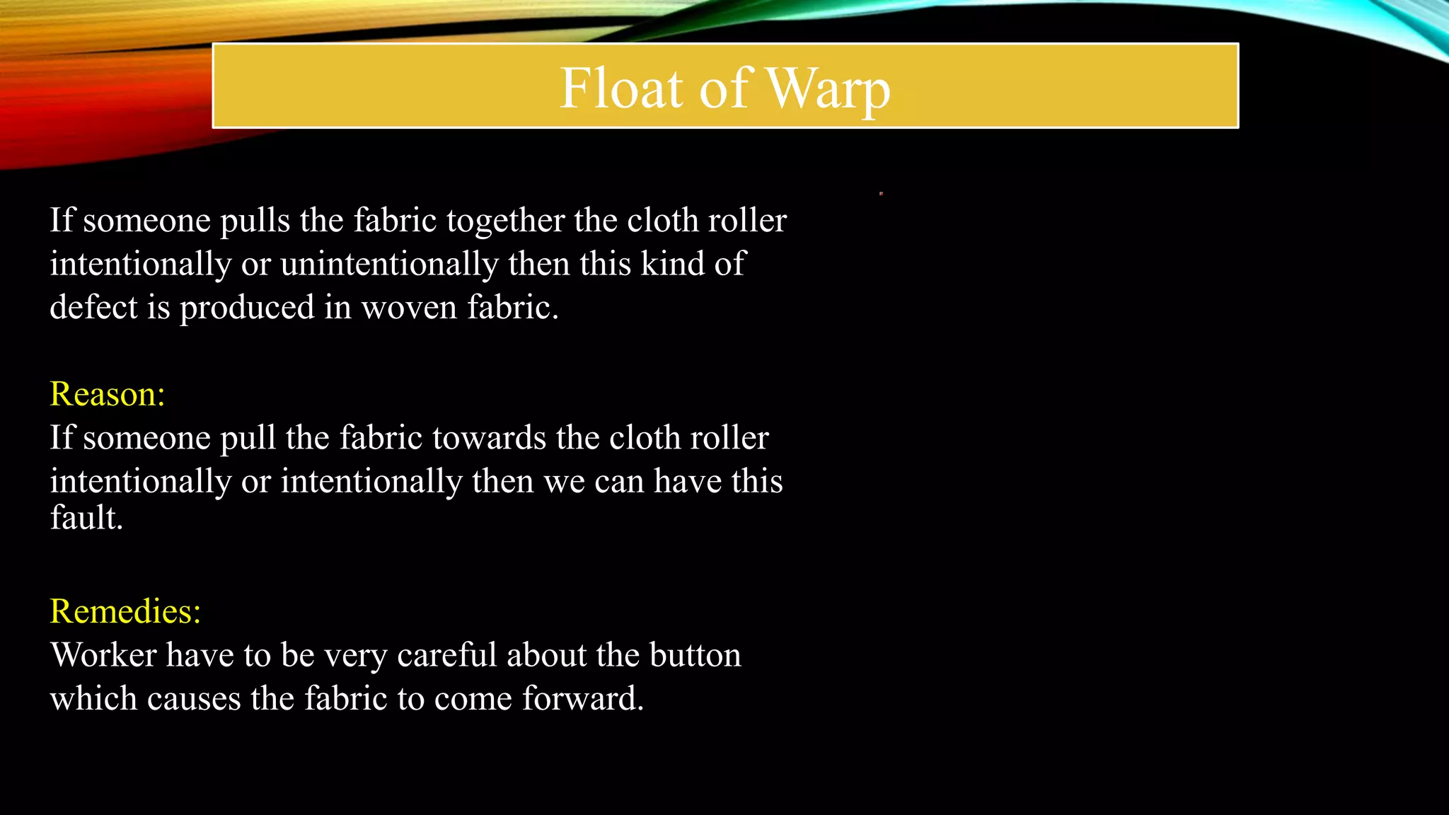 Float of Warp
If someone pulls the fabric together the cloth roller
intentionally or unintentionally then this kind of
defect is produced in woven fabric.
Reason:
If someone pull the fabric towards the cloth roller
intentionally or intentionally then we can have this
fault.
Remedies:
Worker have to be very careful about the button
which causes the fabric to come forward.
 