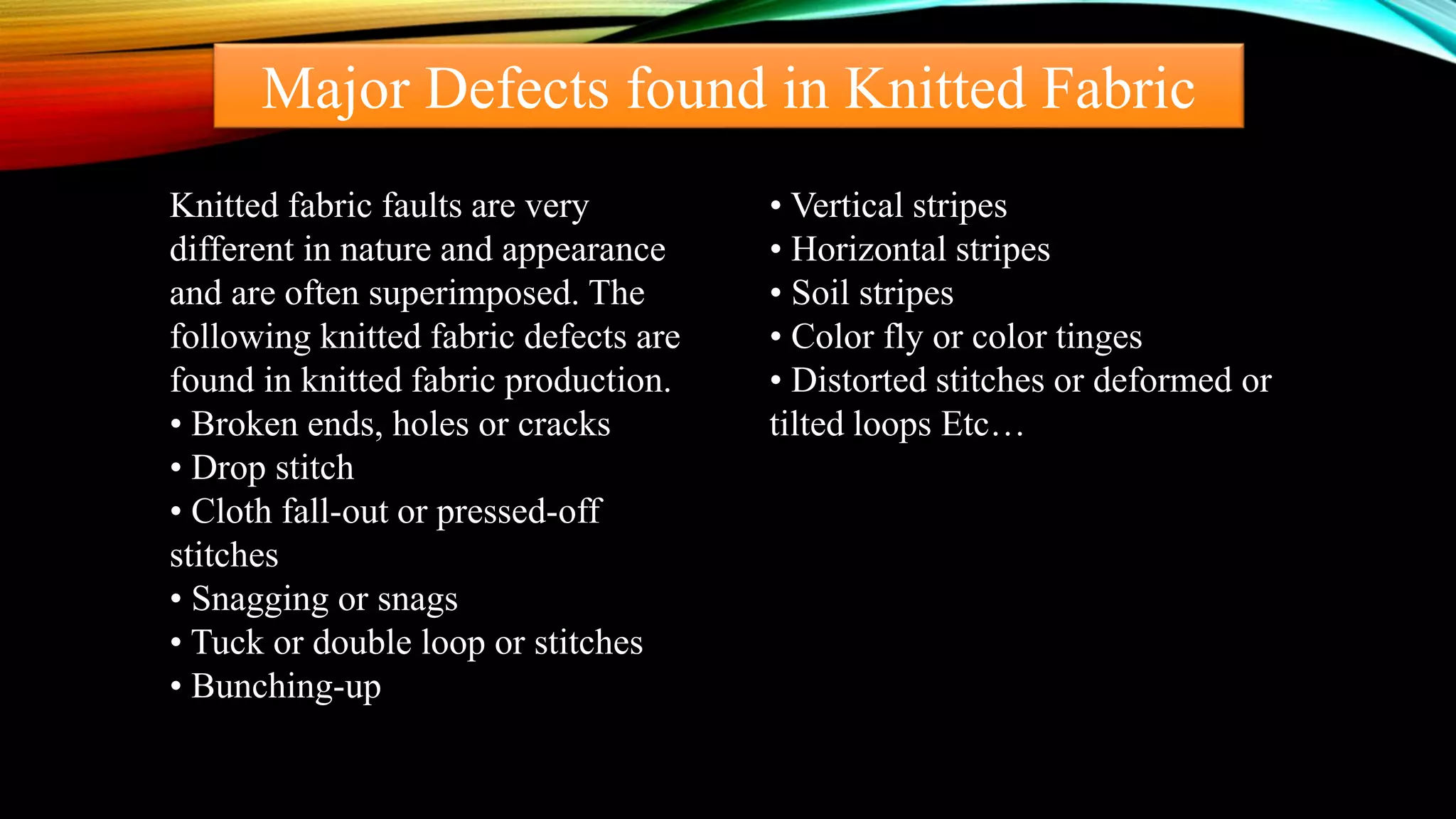 Major Defects found in Knitted Fabric
Knitted fabric faults are very
different in nature and appearance
and are often superimposed. The
following knitted fabric defects are
found in knitted fabric production.
• Broken ends, holes or cracks
• Drop stitch
• Cloth fall-out or pressed-off
stitches
• Snagging or snags
• Tuck or double loop or stitches
• Bunching-up
• Vertical stripes
• Horizontal stripes
• Soil stripes
• Color fly or color tinges
• Distorted stitches or deformed or
tilted loops Etc…
 
