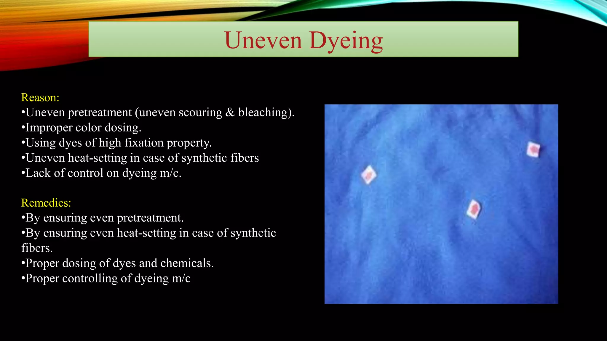 Uneven Dyeing
Reason:
•Uneven pretreatment (uneven scouring & bleaching).
•Improper color dosing.
•Using dyes of high fixation property.
•Uneven heat-setting in case of synthetic fibers
•Lack of control on dyeing m/c.
Remedies:
•By ensuring even pretreatment.
•By ensuring even heat-setting in case of synthetic
fibers.
•Proper dosing of dyes and chemicals.
•Proper controlling of dyeing m/c
 