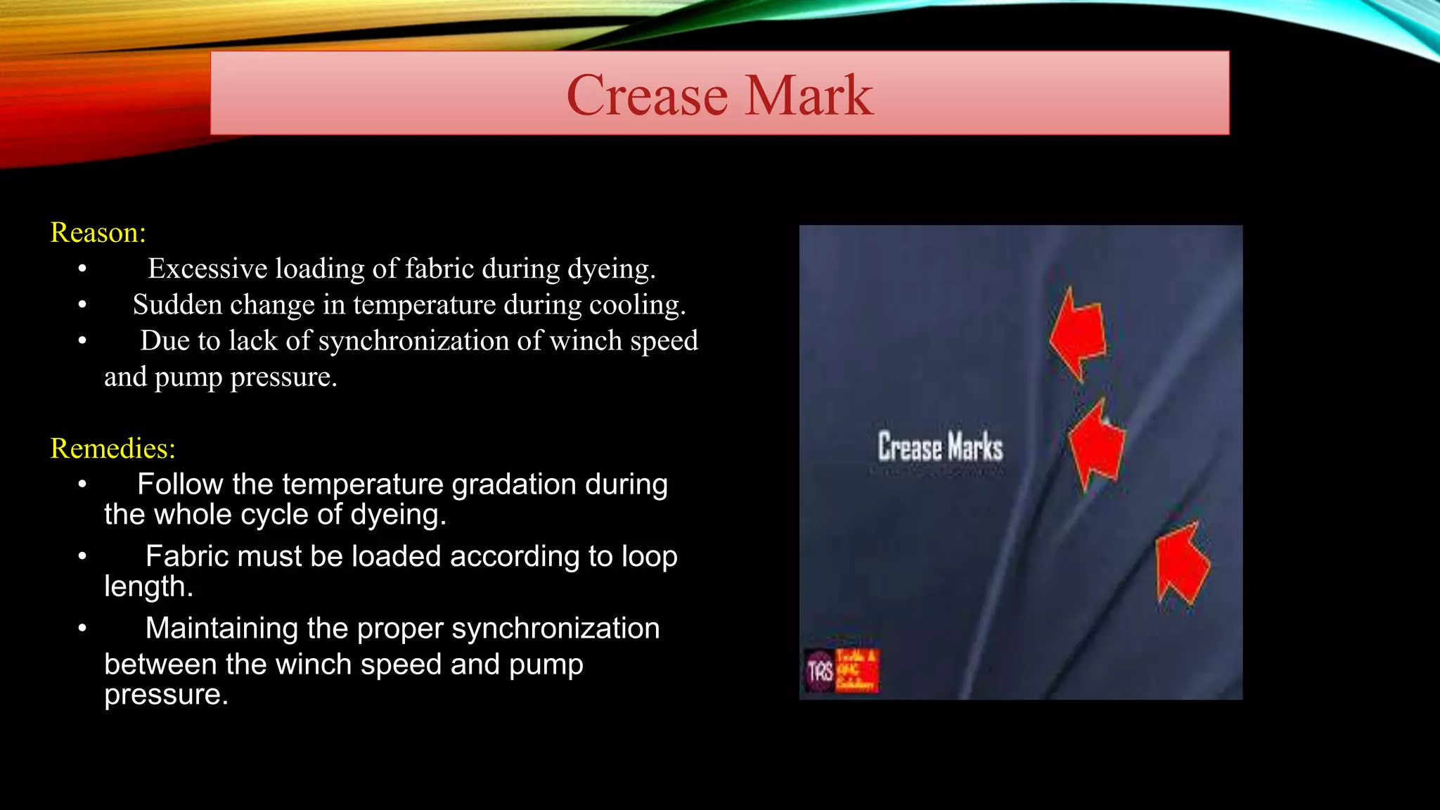 Crease Mark
Reason:
• Excessive loading of fabric during dyeing.
• Sudden change in temperature during cooling.
• Due to lack of synchronization of winch speed
and pump pressure.
Remedies:
• Follow the temperature gradation during
the whole cycle of dyeing.
• Fabric must be loaded according to loop
length.
• Maintaining the proper synchronization
between the winch speed and pump
pressure.
 