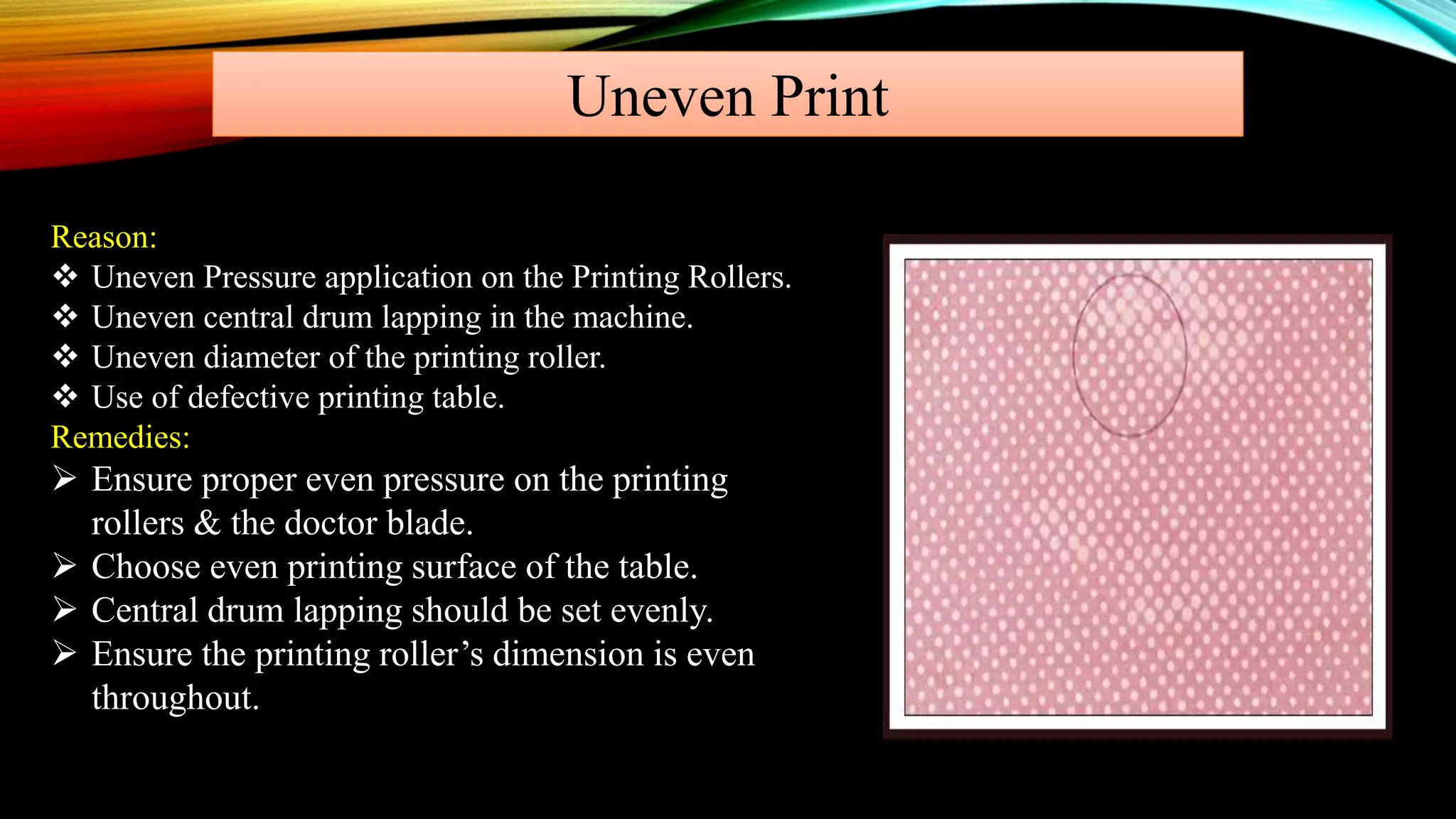 Uneven Print
Reason:
 Uneven Pressure application on the Printing Rollers.
 Uneven central drum lapping in the machine.
 Uneven diameter of the printing roller.
 Use of defective printing table.
Remedies:
 Ensure proper even pressure on the printing
rollers & the doctor blade.
 Choose even printing surface of the table.
 Central drum lapping should be set evenly.
 Ensure the printing roller’s dimension is even
throughout.
 