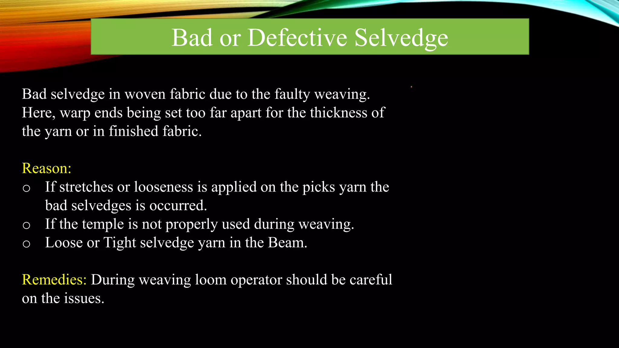 Bad or Defective Selvedge
Bad selvedge in woven fabric due to the faulty weaving.
Here, warp ends being set too far apart for the thickness of
the yarn or in finished fabric.
Reason:
o If stretches or looseness is applied on the picks yarn the
bad selvedges is occurred.
o If the temple is not properly used during weaving.
o Loose or Tight selvedge yarn in the Beam.
Remedies: During weaving loom operator should be careful
on the issues.
 