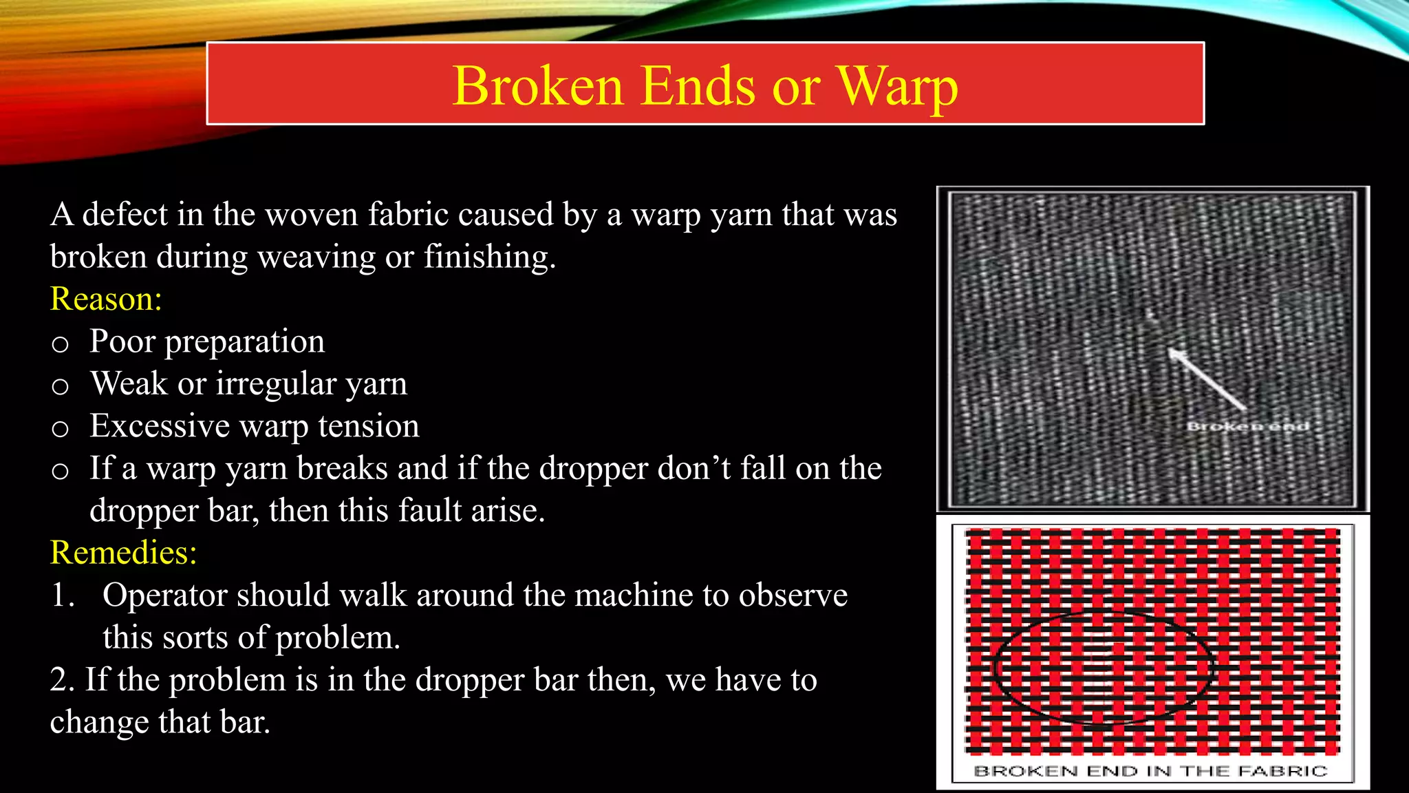 Broken Ends or Warp
A defect in the woven fabric caused by a warp yarn that was
broken during weaving or finishing.
Reason:
o Poor preparation
o Weak or irregular yarn
o Excessive warp tension
o If a warp yarn breaks and if the dropper don’t fall on the
dropper bar, then this fault arise.
Remedies:
1. Operator should walk around the machine to observe
this sorts of problem.
2. If the problem is in the dropper bar then, we have to
change that bar.
 