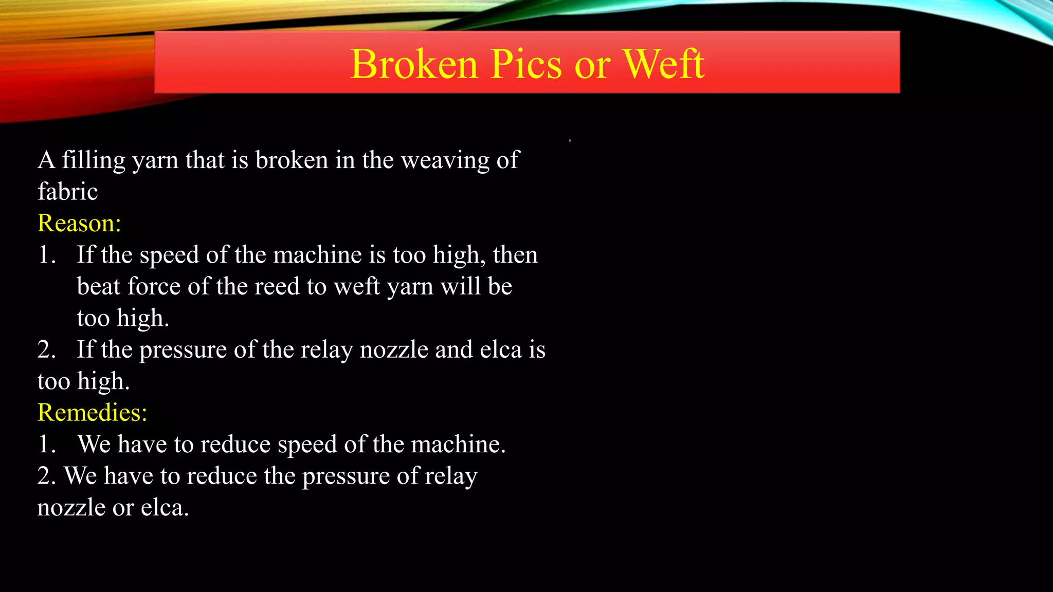 Broken Pics or Weft
A filling yarn that is broken in the weaving of
fabric
Reason:
1. If the speed of the machine is too high, then
beat force of the reed to weft yarn will be
too high.
2. If the pressure of the relay nozzle and elca is
too high.
Remedies:
1. We have to reduce speed of the machine.
2. We have to reduce the pressure of relay
nozzle or elca.
 