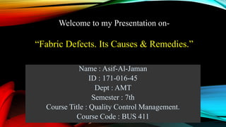 Name : Asif-Al-Jaman
ID : 171-016-45
Dept : AMT
Semester : 7th
Course Title : Quality Control Management.
Course Code : BUS 411
Welcome to my Presentation on-
“Fabric Defects. Its Causes & Remedies.”
 