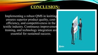 CONCLUSION:
Implementing a robust QMS in knitting
ensures superior product quality, cost-
efficiency, and competitiveness in the
textile industry. Continuous improvement,
training, and technology integration are
essential for sustained success.
 