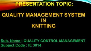 PRESENTATION TOPIC:
QUALITY MANAGEMENT SYSTEM
IN
KNITTING
Sub. Name : QUALITY CONTROL MANAGEMENT
Subject Code : IE 3014
 