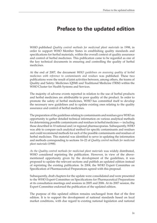 Preface to the updated edition 
Preface to the updated edition 
WHO published Quality control methods for medicinal plant materials in 1998, in 
order to support WHO Member States in establishing quality standards and 
specifications for herbal materials, within the overall context of quality assurance 
and control of herbal medicines. This publication came to be regarded as one of 
the key technical documents in ensuring and controlling the quality of herbal 
medicines. 
At the end of 2007, the document WHO guidelines on assessing quality of herbal 
medicines with reference to contaminants and residues was published. These two 
publications were the result of joint activities between, among others, the teams of 
Quality and Safety: Medicines (QSM) and Traditional Medicine (TRM) within the 
WHO Cluster for Health Systems and Services. 
The majority of adverse events reported in relation to the use of herbal products 
and herbal medicines are attributable to poor quality of the product. In order to 
promote the safety of herbal medicines, WHO has committed itself to develop 
the necessary new guidelines and to update existing ones relating to the quality 
assurance and control of herbal medicines. 
The preparation of the guidelines relating to contaminants and residues gave WHO an 
opportunity to gather detailed technical information on various analytical methods 
for determining possible contaminants and residues in herbal medicines — including 
those described in 10 national and/or regional pharmacopoeias. Subsequently, WHO 
was able to compare each analytical method for specific contaminants and residues 
and could recommend methods for each of the possible contaminants and residues of 
herbal medicines. This material was identified to serve in updating the information 
and methods corresponding to sections 16–22 of Quality control methods for medicinal 
plant materials (1998). 
As the Quality control methods for medicinal plant materials was widely distributed, 
WHO considered reprinting the publication. However, in view of the above-mentioned 
opportunity given by the development of the guidelines, it was 
proposed to update the relevant sections and publish an updated edition instead 
of reprinting the existing publication. In 2004, the WHO Expert Committee on 
Specification of Pharmaceutical Preparations agreed with this proposal. 
Subsequently, draft chapters for the update were consolidated and were presented 
to the WHO Expert Committee on Specifications for Pharmaceutical Preparations 
at its consultation meetings and sessions in 2005 and 2006. At its 2007 session, the 
Expert Committee the publication of the updated edition. 
The purpose of this updated edition remains unchanged from that of the first 
edition. It is to support the development of national standards based on local 
market conditions, with due regard to existing national legislation and national 
ix 
endorsed 
 
