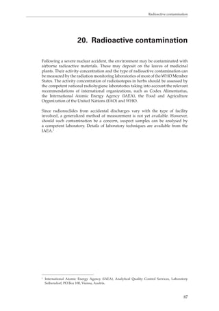 Radioactive contamination 
20. Radioactive contamination 
Following a severe nuclear accident, the environment may be contaminated with 
airborne radioactive materials. These may deposit on the leaves of medicinal 
plants. Their activity concentration and the type of radioactive contamination can 
be measured by the radiation monitoring laboratories of most of the WHO Member 
States. The activity concentration of radioisotopes in herbs should be assessed by 
the competent national radiohygiene laboratories taking into account the relevant 
recommendations of international organizations, such as Codex Alimentarius, 
the International Atomic Energy Agency (IAEA), the Food and Agriculture 
Organization of the United Nations (FAO) and WHO. 
Since radionuclides from accidental discharges vary with the type of facility 
involved, a generalized method of measurement is not yet available. However, 
should such contamination be a concern, suspect samples can be analysed by 
a competent laboratory. Details of laboratory techniques are available from the 
IAEA.1 
1 International Atomic Energy Agency (IAEA), Analytical Quality Control Services, Laboratory 
Seibersdorf, PO Box 100, Vienna, Austria. 
87 
 