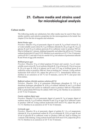 Culture media and strains used for microbiological analysis 
21. Culture media and strains used 
for microbiological analysis 
89 
Culture media 
The following media are satisfactory, but other media may be used if they have 
similar nutritive and selective properties for the microorganisms to be tested. See 
chapter 23 for the list of reagents and solutions. 
Baird–Parker agar 
Procedure. Dissolve 10 g of pancreatic digest of casein R, 5 g of beef extract R, 1g 
of water-soluble yeast extract R, 5 g of lithium chloride R, 20 g of agar R, 12 g of 
glycine R and 10 g of sodium pyruvate R in sufficient water to produce 950 ml. 
Heat to boiling for 1 minute, shaking frequently and adjust the pH to 6.6–7.0 using 
sodium hydroxide (0.5 mol/l) VS. Sterilize in an autoclave at 121 °C for 15 minutes, 
cool to 45–50 °C and add 10 ml of a sterile 0.01 g/ml solution of potassium tellurite 
R and 50 ml of egg-yolk emulsion. 
Brilliant green agar 
Procedure. Dissolve 10 g of dried peptone R (meat and casein), 3 g of water-soluble 
yeast extract R, 5 g of sodium chloride R, 10 g of lactose R, 10 g of sucrose 
R, 20 g of agar R, 0.08 g of phenol red R and 12.5 mg of brilliant green R in 
sufficient water to produce 1000 ml. Heat to boiling for 1 minute. Using sodium 
hydroxide (0.05 mol/l) VS, adjust the pH to 6.7–7.1. Immediately before use, 
sterilize in an autoclave at 121 °C for 15 minutes, cool to 50 °C and pour into 
Petri dishes. 
Buffered sodium chloride–peptone solution pH 7.0 
Procedure. Dissolve 3.56 g of potassium dihydrogen phosphate R, 7.23 g of 
disodium hydrogen phosphate R, 4.30 g of sodium chloride R and 1 g of dried 
peptone R (meat and casein) in sufficient water to produce 1000 ml. Polysorbate 
20 R or polysorbate 80 R may be added, 0.001–0.01 g/ml. Sterilize in an autoclave 
at 121 °C for 15 minutes. 
Casein–soybean digest agar 
Procedure. Dissolve 15 g of pancreatic digest of casein R, 3 g of papaic digest of 
soybean meal R, 5 g of sodium chloride R and 15 g of agar R in sufficient water 
to produce 1000 ml. Using sodium hydroxide (0.05 mol/l) VS, adjust the pH to 
7.1–7.5. Sterilize in an autoclave at 121 °C for 15 minutes. 
Cetrimide agar 
Procedure. Dissolve 20 g of pancreatic digest of gelatin R, 1.4 g of magnesium 
chloride R, 10 g of potassium sulfate R, 0.3 g of cetrimide R, 13.6 g of agar R and 
10 ml of glycerol R in sufficient water to produce 1000 ml. Heat to boiling for 
1 minute with shaking. Using sodium hydroxide (0.05 mol/l) VS, adjust the pH to 
7.0–7.4. Sterilize in an autoclave at 121 °C for 15 minutes. 
 
