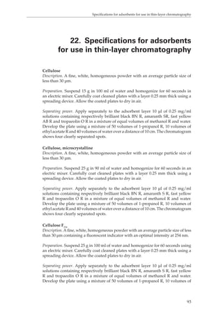 Specifications for adsorbents for use in thin-layer chromatography 
22. Specifications for adsorbents 
for use in thin-layer chromatography 
Cellulose 
Description. A fine, white, homogeneous powder with an average particle size of 
less than 30 μm. 
Preparation. Suspend 15 g in 100 ml of water and homogenize for 60 seconds in 
an electric mixer. Carefully coat cleaned plates with a layer 0.25 mm thick using a 
spreading device. Allow the coated plates to dry in air. 
Separating power. Apply separately to the adsorbent layer 10 μl of 0.25 mg/ml 
solutions containing respectively brilliant black BN R, amaranth SR, fast yellow 
AB R and tropaeolin O R in a mixture of equal volumes of methanol R and water. 
Develop the plate using a mixture of 50 volumes of 1-propanol R, 10 volumes of 
ethyl acetate R and 40 volumes of water over a distance of 10 cm. The chromatogram 
shows four clearly separated spots. 
Cellulose, microcrystalline 
Description. A fine, white, homogeneous powder with an average particle size of 
less than 30 μm. 
Preparation. Suspend 25 g in 90 ml of water and homogenize for 60 seconds in an 
electric mixer. Carefully coat cleaned plates with a layer 0.25 mm thick using a 
spreading device. Allow the coated plates to dry in air. 
Separating power. Apply separately to the adsorbent layer 10 μl of 0.25 mg/ml 
solutions containing respectively brilliant black BN R, amaranth S R, fast yellow 
R and tropaeolin O R in a mixture of equal volumes of methanol R and water. 
Develop the plate using a mixture of 50 volumes of 1-propanol R, 10 volumes of 
ethyl acetate R and 40 volumes of water over a distance of 10 cm. The chromatogram 
shows four clearly separated spots. 
Cellulose F254 
Description. A fine, white, homogeneous powder with an average particle size of less 
than 30 μm containing a fluorescent indicator with an optimal intensity at 254 nm. 
Preparation. Suspend 25 g in 100 ml of water and homogenize for 60 seconds using 
an electric mixer. Carefully coat cleaned plates with a layer 0.25 mm thick using a 
spreading device. Allow the coated plates to dry in air. 
Separating power. Apply separately to the adsorbent layer 10 μl of 0.25 mg/ml 
solutions containing respectively brilliant black BN R, amaranth S R, fast yellow 
R and tropaeolin O R in a mixture of equal volumes of methanol R and water. 
Develop the plate using a mixture of 50 volumes of 1-propanol R, 10 volumes of 
93 
 