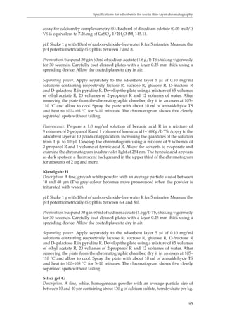 Specifications for adsorbents for use in thin-layer chromatography 
assay for calcium by complexometry (5). Each ml of disodium edetate (0.05 mol/l) 
VS is equivalent to 7.26 mg of CaSO4, 1/2H2O (Mr 145.1). 
pH. Shake 1 g with 10 ml of carbon-dioxide-free water R for 5 minutes. Measure the 
pH potentiometrically (5); pH is between 7 and 8. 
Preparation. Suspend 30 g in 60 ml of sodium acetate (1.6 g/l) TS shaking vigorously 
for 30 seconds. Carefully coat cleaned plates with a layer 0.25 mm thick using a 
spreading device. Allow the coated plates to dry in air. 
Separating power. Apply separately to the adsorbent layer 5 μl of 0.10 mg/ml 
solutions containing respectively lactose R, sucrose R, glucose R, D-fructose R 
and D-galactose R in pyridine R. Develop the plate using a mixture of 65 volumes 
of ethyl acetate R, 23 volumes of 2-propanol R and 12 volumes of water. After 
removing the plate from the chromatographic chamber, dry it in an oven at 105– 
110 °C and allow to cool. Spray the plate with about 10 ml of anisaldehyde TS 
and heat to 100–105 °C for 5–10 minutes. The chromatogram shows five clearly 
separated spots without tailing. 
Fluorescence. Prepare a 1.0 mg/ml solution of benzoic acid R in a mixture of 
9 volumes of 2-propanol R and 1 volume of formic acid (~1080g/l) TS. Apply to the 
adsorbent layer at 10 points of application, increasing the quantities of the solution 
from 1 μl to 10 μl. Develop the chromatogram using a mixture of 9 volumes of 
2-propanol R and 1 volume of formic acid R. Allow the solvents to evaporate and 
examine the chromatogram in ultraviolet light at 254 nm. The benzoic acid appears 
as dark spots on a fluorescent background in the upper third of the chromatogram 
for amounts of 2 μg and more. 
Kieselguhr H 
Description. A fine, greyish white powder with an average particle size of between 
10 and 40 μm (The grey colour becomes more pronounced when the powder is 
triturated with water). 
pH. Shake 1 g with 10 ml of carbon-dioxide-free water R for 5 minutes. Measure the 
pH potentiometrically (5); pH is between 6.4 and 8.0. 
Preparation. Suspend 30 g in 60 ml of sodium acetate (1.6 g/l) TS, shaking vigorously 
for 30 seconds. Carefully coat cleaned plates with a layer 0.25 mm thick using a 
spreading device. Allow the coated plates to dry in air. 
Separating power. Apply separately to the adsorbent layer 5 μl of 0.10 mg/ml 
solutions containing respectively lactose R, sucrose R, glucose R, D-fructose R 
and D-galactose R in pyridine R. Develop the plate using a mixture of 65 volumes 
of ethyl acetate R, 23 volumes of 2-propanol R and 12 volumes of water. After 
removing the plate from the chromatographic chamber, dry it in an oven at 105– 
110 °C and allow to cool. Spray the plate with about 10 ml of anisaldehyde TS 
and heat to 100–105 °C for 5–10 minutes. The chromatogram shows five clearly 
separated spots without tailing. 
Silica gel G 
Description. A fine, white, homogeneous powder with an average particle size of 
between 10 and 40 μm containing about 130 g of calcium sulfate, hemihydrate per kg. 
95 
 