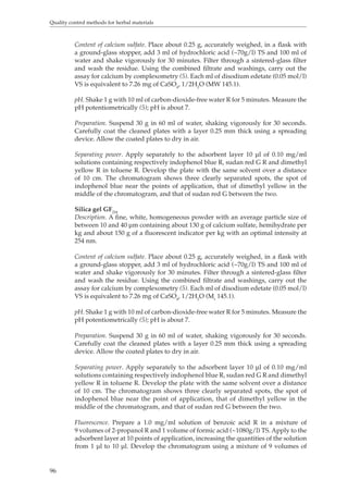 Quality control methods for herbal materials 
96 
Content of calcium sulfate. Place about 0.25 g, accurately weighed, in a flask with 
a ground-glass stopper, add 3 ml of hydrochloric acid (~70g/l) TS and 100 ml of 
water and shake vigorously for 30 minutes. Filter through a sintered-glass filter 
and wash the residue. Using the combined filtrate and washings, carry out the 
assay for calcium by complexometry (5). Each ml of disodium edetate (0.05 mol/l) 
VS is equivalent to 7.26 mg of CaSO4, 1/2H2O (MW 145.1). 
pH. Shake 1 g with 10 ml of carbon-dioxide-free water R for 5 minutes. Measure the 
pH potentiometrically (5); pH is about 7. 
Preparation. Suspend 30 g in 60 ml of water, shaking vigorously for 30 seconds. 
Carefully coat the cleaned plates with a layer 0.25 mm thick using a spreading 
device. Allow the coated plates to dry in air. 
Separating power. Apply separately to the adsorbent layer 10 μl of 0.10 mg/ml 
solutions containing respectively indophenol blue R, sudan red G R and dimethyl 
yellow R in toluene R. Develop the plate with the same solvent over a distance 
of 10 cm. The chromatogram shows three clearly separated spots, the spot of 
indophenol blue near the points of application, that of dimethyl yellow in the 
middle of the chromatogram, and that of sudan red G between the two. 
Silica gel GF254 
Description. A fine, white, homogeneous powder with an average particle size of 
between 10 and 40 μm containing about 130 g of calcium sulfate, hemihydrate per 
kg and about 150 g of a fluorescent indicator per kg with an optimal intensity at 
254 nm. 
Content of calcium sulfate. Place about 0.25 g, accurately weighed, in a flask with 
a ground-glass stopper, add 3 ml of hydrochloric acid (~70g/l) TS and 100 ml of 
water and shake vigorously for 30 minutes. Filter through a sintered-glass filter 
and wash the residue. Using the combined filtrate and washings, carry out the 
assay for calcium by complexometry (5). Each ml of disodium edetate (0.05 mol/l) 
VS is equivalent to 7.26 mg of CaSO4, 1/2H2O (Mr 145.1). 
pH. Shake 1 g with 10 ml of carbon-dioxide-free water R for 5 minutes. Measure the 
pH potentiometrically (5); pH is about 7. 
Preparation. Suspend 30 g in 60 ml of water, shaking vigorously for 30 seconds. 
Carefully coat the cleaned plates with a layer 0.25 mm thick using a spreading 
device. Allow the coated plates to dry in air. 
Separating power. Apply separately to the adsorbent layer 10 μl of 0.10 mg/ml 
solutions containing respectively indophenol blue R, sudan red G R and dimethyl 
yellow R in toluene R. Develop the plate with the same solvent over a distance 
of 10 cm. The chromatogram shows three clearly separated spots, the spot of 
indophenol blue near the point of application, that of dimethyl yellow in the 
middle of the chromatogram, and that of sudan red G between the two. 
Fluorescence. Prepare a 1.0 mg/ml solution of benzoic acid R in a mixture of 
9 volumes of 2-propanol R and 1 volume of formic acid (~1080g/l) TS. Apply to the 
adsorbent layer at 10 points of application, increasing the quantities of the solution 
from 1 μl to 10 μl. Develop the chromatogram using a mixture of 9 volumes of 
 