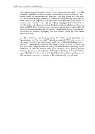Quality control methods for herbal materials 
x 
and regional norms. It describes a series of tests for assessing the quality of herbal 
materials, including the determination of pesticide residues, arsenic and toxic 
heavy metals, microorganisms and aflatoxins. This new edition will also serve 
as key technical training material in capacity-building training workshops in 
herbal medicines. Compilation of the updated edition of Quality control methods for 
medicinal plant materials — now with the updated title of Quality control methods for 
herbal materials — has been undertaken thanks to continued collaboration between 
QSM and TRM. This publication is an example of the immediate response of WHO 
in the implementation of the Global strategy and plan of action on public health, 
innovation and intellectual property that was adopted by the Sixty-first World 
Health Assembly. 
As this publication was being prepared, the WHO Expert Committee on 
Specifications for Pharmaceutical Preparations adopted WHO good practices for 
pharmaceutical quality control laboratories, which were published in 2010 as Annex 1 
of the 44th report of the Committee. The scope of the good practice guidance in 
this annex includes pharmaceutical quality control laboratories handling herbal 
medicines. In order to promote these good practices and to provide general 
technical guidance in conducting the test methods described in this publication, 
Annex 1 of the Forty-fourth report of the WHO Expert Committee on specifications for 
pharmaceutical preparations is annexed to this publication for easy reference. 
 