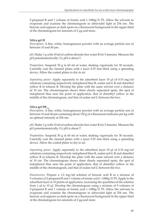 Specifications for adsorbents for use in thin-layer chromatography 
2-propanol R and 1 volume of formic acid (~1080g/l) TS. Allow the solvents to 
evaporate and examine the chromatogram in ultraviolet light at 254 nm. The 
benzoic acid appears as dark spots on a fluorescent background in the upper third 
of the chromatogram for amounts of 2 μg and more. 
Silica gel H 
Description. A fine, white, homogeneous powder with an average particle size of 
between 10 and 40 μm. 
pH. Shake 1 g with 10 ml of carbon-dioxide-free water R for 5 minutes. Measure the 
pH potentiometrically (5); pH is about 7. 
Preparation. Suspend 30 g in 60 ml of water, shaking vigorously for 30 seconds. 
Carefully coat the cleaned plates with a layer 0.25 mm thick using a spreading 
device. Allow the coated plates to dry in air. 
Separating power. Apply separately to the adsorbent layer 10 μl of 0.10 mg/ml 
solutions containing respectively indophenol blue R, sudan red G R and dimethyl 
yellow R in toluene R. Develop the plate with the same solvent over a distance 
of 10 cm. The chromatogram shows three clearly separated spots, the spot of 
indophenol blue near the point of application, that of dimethyl yellow in the 
middle of the chromatogram, and that of sudan red G between the two. 
Silica gel HF254 
Description. A fine, white, homogeneous powder with an average particle size of 
between 10 and 40 μm containing about 150 g of a fluorescent indicator per kg with 
an optimal intensity at 254 nm. 
pH. Shake 1 g with 10 ml of carbon-dioxide-free water R for 5 minutes. Measure the 
pH potentiometrically (5); pH is about 7. 
Preparation. Suspend 30 g in 60 ml of water, shaking vigorously for 30 seconds. 
Carefully coat the cleaned plates with a layer 0.25 mm thick using a spreading 
device. Allow the coated plates to dry in air. 
Separating power. Apply separately to the adsorbent layer 10 μl of 0.10 mg/ml 
solutions containing respectively indophenol blue R, sudan red G R and dimethyl 
yellow R in toluene R. Develop the plate with the same solvent over a distance 
of 10 cm. The chromatogram shows three clearly separated spots, the spot of 
indophenol blue near the point of application, that of dimethyl yellow in the 
middle of the chromatogram, and that of sudan red G between the two. 
Fluorescence. Prepare a 1.0 mg/ml solution of benzoic acid R in a mixture of 
9 volumes of 2-propanol R and 1 volume of formic acid (~1080g/l) TS. Apply to the 
adsorbent layer at 10 points of application, increasing the quantities of the solution 
from 1 μl to 10 μl. Develop the chromatogram using a mixture of 9 volumes of 
2-propanol R and 1 volume of formic acid (~1080g/l) TS. Allow the solvents to 
evaporate and examine the chromatogram in ultraviolet light at 254 nm. The 
benzoic acid appears as dark spots on a fluorescent background in the upper third 
of the chromatogram for amounts of 2 μg and more. 
97 
 