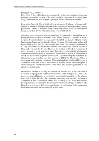 Quality control methods for herbal materials 
98 
Silica gel, HF254, silanized 
Description. A fine, white, homogeneous powder which, after shaking with water, 
floats on the surface because of its water-repellent properties. It contains about 
150 g of a fluorescent indicator per kg with an optimal intensity at 254 nm. 
Preparation. Suspend 30 g with 60 ml of a mixture of 2 volumes of water and 1 
volume of methanol R shaking vigorously for 2 minutes. Carefully coat the cleaned 
plates with a layer 0.25 mm thick using a spreading device. Allow the coated plates 
to dry in air, then dry for 30 minutes in an oven at 100-105 °C. 
Separating power. Prepare a mixture containing 0.1 g of each of methyl laurate R, 
methyl myristate R, methyl palmitate R and methyl stearate R. Then add 40 ml of a 
0.3 g/ml decanted solution of potassium hydroxide R in ethanol (~710g/l) TS and 
heat under reflux on a water-bath for 1 hour. Cool, add 100 ml of water, acidify with 
hydrochloric acid (~70g/l) TS and extract with three 1-ml volumes of chloroform 
R. Dry the combined chloroform extracts over anhydrous sodium sulfate R, 
filter and evaporate to dryness. Dissolve the residue in 50 ml of chloroform R. 
Apply separately to the adsorbent layer, three 10-μl portions of this solution and 
develop the chromatogram in a mixture of 65 volumes of dioxan R, 25 volumes of 
water and 10 volumes of glacial acetic acid R. After removing the plate from the 
chromatographic chamber, heat it in an oven at 120 °C for 30 minutes. Allow to 
cool, spray with a solution containing 35 mg of phosphomolybdic acid R per ml of 
2-propanol R and heat at 50 °C until the spots become visible. Expose the plate to 
ammonia vapour until the adsorbent turns white. The chromatogram shows four 
clearly separated spots. 
Fluorescence. Prepare a 1.0 mg/ml solution of benzoic acid R in a mixture of 
9 volumes of 2-propanol R and 1 volume of formic acid (~1080g/l) TS. Apply to the 
adsorbent layer at 10 points of application, increasing the quantities of the solution 
from 1 μl to 10 μl. Develop the chromatogram using a mixture of 9 volumes of 
2-propanol R and 1 volume of formic acid (~1080 g/l) TS. Allow the solvents 
to evaporate and examine the chromatogram in ultraviolet light at 254 nm. The 
benzoic acid appears as dark spots on a fluorescent background in the upper third 
of the chromatogram for amounts of 2 μg and more. 
 