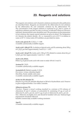 Reagents and solutions 
23. Reagents and solutions 
The reagents, test solutions and volumetric solutions mentioned in this publication 
are described below. Reagents are denoted by the abbreviation R, test solutions 
by the abbreviation TS, and volumetric solutions by the abbreviations VS. 
The concentration of the reagent solutions is expressed in g/l, that is, grams of 
anhydrous substance per litre of water or solvent, as indicated. Where no solvent is 
indicated, demineralized water should be used. The procedures for the preparation 
of test solutions that require special attention are given in detail. The designation 
of d denotes the relative density d20 
20:, i.e. measured in air at 20 °C in relation to 
99 
water at 20 °C. Colour index (CI) numbers are provided for stains. 
Acetic acid, glacial, R. C2H4O2; d ~1.048. 
A suitable commercially available reagent. 
Acetic acid (~300 g/l) TS. A solution of glacial acetic acid R containing about 300 g 
of C2H4O2 per litre (approximately 5 mol/l); d ~ 1.037. 
Acetic acid (~60 g/l) TS. Acetic acid (~300 g/l) TS, diluted to contain about 60 g of 
C2H4O2 per litre (approximately 1 mol/l); d ~ 1.008. 
Acetic acid, dilute. 
Dilute 6 g of glacial acetic acid with water to make 100 ml (1 mol/l). 
Acetone R. C3H6O. 
A suitable commercially available reagent. 
Acetonitrile R. Methyl cyanide, C2H3N. 
Description. A clear, colourless liquid. 
Miscibility. Freely soluble with water. 
A suitable commercially available reagent. 
Acidic tin (II) chloride TS. 
Dissolve 8 g of tin (II) chloride dihydrate in 500 ml of hydrochloric acid. Preserve 
in glass-stoppered bottles. Use within 3 months. 
Aflatoxin mixture TS. 
Procedure. Prepare a mixed working standard in a mixture of 98 volumes of 
chloroform R and 2 volumes of acetonitrile R, containing 0.5 μg of each of 
aflatoxins B1 and G1 per ml, and 0.1 μg of each of aflatoxins B2 and G2 per ml. 
Note. Aflatoxins are highly toxic and should be handled with care. National legal 
requirements should be followed. 
Suitable commercially available working standards. 
Agar R. 
A suitable commercially available reagent. 
 