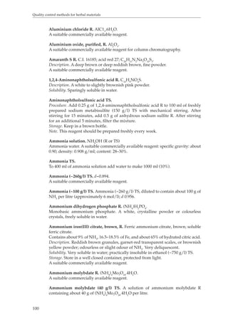 Quality control methods for herbal materials 
100 
Aluminium chloride R. AlC13.6H2O. 
A suitable commercially available reagent. 
Aluminium oxide, purified, R. Al2O3. 
A suitable commercially available reagent for column chromatography. 
Amaranth S R. C.I. 16185; acid red 27; C20H11N2Na3O10S3. 
Description. A deep brown or deep reddish brown, fine powder. 
A suitable commercially available reagent. 
1,2,4-Aminonaphtholsulfonic acid R. C10H9NO4S. 
Description. A white to slightly brownish pink powder. 
Solubility. Sparingly soluble in water. 
Aminonaphtholsulfonic acid TS. 
Procedure. Add 0.25 g of 1,2,4-aminonaphtholsulfonic acid R to 100 ml of freshly 
prepared sodium metabisulfite (150 g/l) TS with mechanical stirring. After 
stirring for 15 minutes, add 0.5 g of anhydrous sodium sulfite R. After stirring 
for an additional 5 minutes, filter the mixture. 
Storage. Keep in a brown bottle. 
Note. This reagent should be prepared freshly every week. 
Ammonia solution. NH4OH (R or TS) 
Ammonia water. A suitable commercially available reagent: specific gravity: about 
0.90; density: 0.908 g/ml; content: 28–30%. 
Ammonia TS. 
To 400 ml of ammonia solution add water to make 1000 ml (10%). 
Ammonia (~260g/l) TS. d~0.894. 
A suitable commercially available reagent. 
Ammonia (~100 g/l) TS. Ammonia (~260 g/l) TS, diluted to contain about 100 g of 
NH3 per litre (approximately 6 mol/l); d 0.956. 
Ammonium dihydrogen phosphate R. (NH4)H2PO4. 
Monobasic ammonium phosphate. A white, crystalline powder or colourless 
crystals, freely soluble in water. 
Ammonium iron(III) citrate, brown, R. Ferric ammonium citrate, brown; soluble 
ferric citrate. 
Contains about 9% of NH3, 16.5–18.5% of Fe, and about 65% of hydrated citric acid. 
Description. Reddish brown granules, garnet-red transparent scales, or brownish 
yellow powder; odourless or slight odour of NH3. Very deliquescent. 
Solubility. Very soluble in water; practically insoluble in ethanol (~750 g/l) TS. 
Storage. Store in a well closed container, protected from light. 
A suitable commercially available reagent. 
Ammonium molybdate R. (NH4)6Mo7O24.4H2O. 
A suitable commercially available reagent. 
Ammonium molybdate (40 g/l) TS. A solution of ammonium molybdate R 
containing about 40 g of (NH4)6Mo7O24.4H2O per litre. 
 