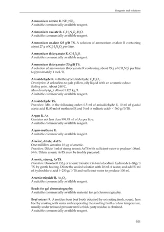 Reagents and solutions 
Ammonium nitrate R. NH4NO3. 
A suitable commercially available reagent. 
Ammonium oxalate R. C2H8N2O4.H2O. 
A suitable commercially available reagent. 
Ammonium oxalate (25 g/l) TS. A solution of ammonium oxalate R containing 
about 27 g of C2H8N2O4 per litre. 
Ammonium thiocyanate R. CH4N2S. 
A suitable commercially available reagent. 
Ammonium thiocyanate (75 g/l) TS. 
A solution of ammonium thiocyanate R containing about 75 g of CH4N2S per litre 
(approximately 1 mol/l). 
Anisaldehyde R. 4-Methoxybenzaldehyde; C8H8O2. 
Description. A colourless to pale yellow, oily liquid with an aromatic odour. 
Boiling point. About 248°C. 
Mass density (ρ20). About 1.125 kg/l. 
A suitable commercially available reagent. 
Anisaldehyde TS. 
Procedure. Mix in the following order: 0.5 ml of anisaldehyde R, 10 ml of glacial 
acetic acid R, 85 ml of methanol R and 5 ml of sulfuric acid (~1760 g/l) TS. 
Argon R. Ar. 
Contains not less than 999.95 ml of Ar per litre. 
A suitable commercially available reagent. 
Argon-methane R. 
A suitable commercially available reagent. 
Arsenic, dilute, AsTS. 
One millilitre contains 10 μg of arsenic. 
Procedure. Dilute 1 ml of strong arsenic AsTS with sufficient water to produce 100 ml. 
Note. Dilute arsenic AsTS must be freshly prepared. 
Arsenic, strong, AsTS. 
Procedure. Dissolve 0.132 g of arsenic trioxide R in 6 ml of sodium hydroxide (~80 g/l) 
TS, by gentle heating. Dilute the cooled solution with 20 ml of water, and add 50 ml 
of hydrochloric acid (~250 g/l) TS and sufficient water to produce 100 ml. 
Arsenic trioxide R. As2O3. 
A suitable commercially available reagent. 
Beads for gel chromatography. 
A suitable commercially available material for gel chromatography. 
Beef extract R. A residue from beef broth obtained by extracting fresh, sound, lean 
beef by cooking with water and evaporating the resulting broth at a low temperature, 
usually under reduced pressure until a thick pasty residue is obtained. 
A suitable commercially available reagent. 
101 
 