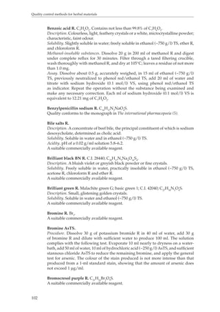 Quality control methods for herbal materials 
102 
Benzoic acid R. C7H6O2. Contains not less than 99.8% of C7H6O2. 
Description. Colourless, light, feathery crystals or a white, microcrystalline powder; 
characteristic, faint odour. 
Solubility. Slightly soluble in water; freely soluble in ethanol (~750 g/l) TS, ether R, 
and chloroform R. 
Methanol-insoluble substances. Dissolve 20 g in 200 ml of methanol R and digest 
under complete reflux for 30 minutes. Filter through a tared filtering crucible, 
wash thoroughly with methanol R, and dry at 105°C; leaves a residue of not more 
than 1.0 mg. 
Assay. Dissolve about 0.5 g, accurately weighed, in 15 ml of ethanol (~750 g/l) 
TS, previously neutralized to phenol red/ethanol TS, add 20 ml of water and 
titrate with sodium hydroxide (0.1 mol/l) VS, using phenol red/ethanol TS 
as indicator. Repeat the operation without the substance being examined and 
make any necessary correction. Each ml of sodium hydroxide (0.1 mol/l) VS is 
equivalent to 12.21 mg of C7H6O2. 
Benzylpenicillin sodium R. C16H17N2NaO4S. 
Quality conforms to the monograph in The international pharmacopoeia (5). 
Bile salts R. 
Description. A concentrate of beef bile, the principal constituent of which is sodium 
desoxycholate, determined as cholic acid. 
Solubility. Soluble in water and in ethanol (~750 g/l) TS. 
Acidity. pH of a 0.02 g/ml solution 5.8–6.2. 
A suitable commercially available reagent. 
Brilliant black BN R. C.I. 28440; C28H17N5Na4O14S4. 
Description. A bluish violet or greyish black powder or fine crystals. 
Solubility. Freely soluble in water, practically insoluble in ethanol (~750 g/l) TS, 
acetone R, chloroform R and ether R. 
A suitable commercially available reagent. 
Brilliant green R. Malachite green G; basic green 1; C.I. 42040; C27H34N2O4S. 
Description. Small, glistening golden crystals. 
Solubility. Soluble in water and ethanol (~750 g/l) TS. 
A suitable commercially available reagent. 
Bromine R. Br2. 
A suitable commercially available reagent. 
Bromine AsTS. 
Procedure. Dissolve 30 g of potassium bromide R in 40 ml of water, add 30 g 
of bromine R and dilute with sufficient water to produce 100 ml. The solution 
complies with the following test. Evaporate 10 ml nearly to dryness on a water-bath, 
add 50 ml of water, 10 ml of hydrochloric acid (~250 g/l) AsTS, and sufficient 
stannous chloride AsTS to reduce the remaining bromine, and apply the general 
test for arsenic. The colour of the stain produced is not more intense than that 
produced from a 1-ml standard stain, showing that the amount of arsenic does 
not exceed 1 μg/ml. 
Bromocresol purple R. C21H16Br2O5S. 
A suitable commercially available reagent. 
 