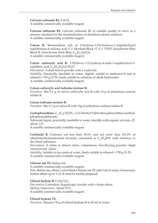 Reagents and solutions 
103 
Calcium carbonate R1. CaCO3. 
A suitable commercially available reagent. 
Calcium carbonate R2. Calcium carbonate R1 of suitable quality to serve as a 
primary standard for the standardization of disodium edetate solutions. 
A suitable commercially available reagent. 
Calcon R. Monosodium salt of 2-hydroxy-1-[(2-hydroxy-1-naphthyl)azo] 
naphthalene-4-sulfonic acid; C.I. Mordant Black 17, C.I. 15705, Eriochrome Blue 
Black R, Solochrome Dark Blue; C20H13NaO5S. 
A suitable commercially available reagent. 
Calcon carboxylic acid R. 2-Hydroxy-1-(2-hydroxy-4-sulfo-1-naphthylazo)-3- 
naphthoic acid; C21H14N2O7S,3H2O. 
Description. A dark-brown powder with a violet tint. 
Solubility. Practically insoluble in water; slightly soluble in methanol R and in 
ethanol (~750 g/l) TS; freely soluble in solutions of alkali hydroxides. 
A suitable commercially available reagent. 
Calcon carboxylic acid indicator mixture R. 
Procedure. Mix 0.1 g of calcon carboxylic acid R with 10 g of anhydrous sodium 
sulfate R. 
Calcon indicator mixture R. 
Procedure. Mix 0.1 g of calcon R with 10g of anhydrous sodium sulfate R. 
Carbophenothion. CHClOPS. O,O-Diethyl S-[[(4-chlorophenyl)thio] methyl]- 
111623phosphorodithionate. 
Yellowish liquid, practically insoluble in water, miscible with organic solvents. d25: 
4 
about 1.27. 
A suitable commercially available reagent. 
Cetrimide R. Contains not less than 96.0% and not more than 101.0% of 
alkyltrimethylammonium bromide, calculated as C17H38BrN with reference to 
the dried substance. 
Description. A white or almost white, voluminous, free-flowing powder; slight 
characteristic odour. 
Solubility. Soluble in two parts of water; freely soluble in ethanol (~750 g/l) TS. 
A suitable commercially available reagent. 
Chinese ink TS. Indian ink. 
A suitable commercially available reagent. 
Note. Before use, dilute 1 ml of black Chinese ink TS with 2 ml of water; if necessary, 
further dilute up to 1:10. It must be freshly prepared. 
Chloral hydrate R. C2H3Cl3O2. 
Description. Colourless, hygroscopic crystals with a sharp odour. 
Melting temperature. About 55°C. 
A suitable commercially available reagent. 
Chloral hydrate TS. 
Procedure. Dissolve 50 g of chloral hydrate R in 20 ml of water. 
 