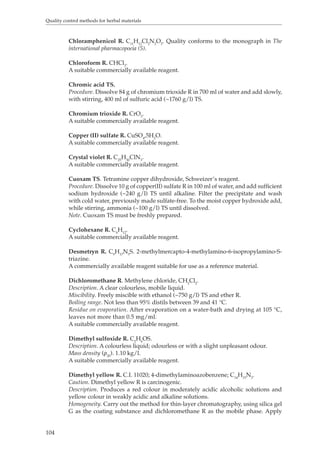 Quality control methods for herbal materials 
104 
Chloramphenicol R. C11H12Cl2N2O5. Quality conforms to the monograph in The 
international pharmacopoeia (5). 
Chloroform R. CHCl3. 
A suitable commercially available reagent. 
Chromic acid TS. 
Procedure. Dissolve 84 g of chromium trioxide R in 700 ml of water and add slowly, 
with stirring, 400 ml of sulfuric acid (~1760 g/l) TS. 
Chromium trioxide R. CrO3. 
A suitable commercially available reagent. 
Copper (II) sulfate R. CuSO4,5H2O. 
A suitable commercially available reagent. 
Crystal violet R. C25H30ClN3. 
A suitable commercially available reagent. 
Cuoxam TS. Tetramine copper dihydroxide, Schweizer’s reagent. 
Procedure. Dissolve 10 g of copper(II) sulfate R in 100 ml of water, and add sufficient 
sodium hydroxide (~240 g/l) TS until alkaline. Filter the precipitate and wash 
with cold water, previously made sulfate-free. To the moist copper hydroxide add, 
while stirring, ammonia (~100 g/l) TS until dissolved. 
Note. Cuoxam TS must be freshly prepared. 
Cyclohexane R. C6H12. 
A suitable commercially available reagent. 
Desmetryn R. C9H17N5S. 2-methylmercapto-4-methylamino-6-isopropylamino-S-triazine. 
A commercially available reagent suitable for use as a reference material. 
Dichloromethane R. Methylene chloride, CH2Cl2. 
Description. A clear colourless, mobile liquid. 
Miscibility. Freely miscible with ethanol (~750 g/l) TS and ether R. 
Boiling range. Not less than 95% distils between 39 and 41 °C. 
Residue on evaporation. After evaporation on a water-bath and drying at 105 °C, 
leaves not more than 0.5 mg/ml. 
A suitable commercially available reagent. 
Dimethyl sulfoxide R. C2H6OS. 
Description. A colourless liquid; odourless or with a slight unpleasant odour. 
Mass density (ρ20). 1.10 kg/l. 
A suitable commercially available reagent. 
Dimethyl yellow R. C.I. 11020; 4-dimethylaminoazobenzene; C14H15N3. 
Caution. Dimethyl yellow R is carcinogenic. 
Description. Produces a red colour in moderately acidic alcoholic solutions and 
yellow colour in weakly acidic and alkaline solutions. 
Homogeneity. Carry out the method for thin-layer chromatography, using silica gel 
G as the coating substance and dichloromethane R as the mobile phase. Apply 
 