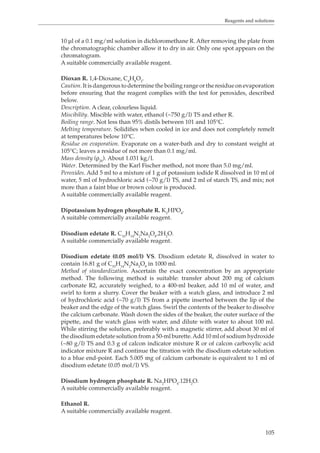 Reagents and solutions 
10 μl of a 0.1 mg/ml solution in dichloromethane R. After removing the plate from 
the chromatographic chamber allow it to dry in air. Only one spot appears on the 
chromatogram. 
A suitable commercially available reagent. 
Dioxan R. 1,4-Dioxane, C4H8O2. 
Caution. It is dangerous to determine the boiling range or the residue on evaporation 
before ensuring that the reagent complies with the test for peroxides, described 
below. 
Description. A clear, colourless liquid. 
Miscibility. Miscible with water, ethanol (~750 g/l) TS and ether R. 
Boiling range. Not less than 95% distils between 101 and 105°C. 
Melting temperature. Solidifies when cooled in ice and does not completely remelt 
at temperatures below 10°C. 
Residue on evaporation. Evaporate on a water-bath and dry to constant weight at 
105°C; leaves a residue of not more than 0.1 mg/ml. 
Mass density (ρ20). About 1.031 kg/l. 
Water. Determined by the Karl Fischer method, not more than 5.0 mg/ml. 
Peroxides. Add 5 ml to a mixture of 1 g of potassium iodide R dissolved in 10 ml of 
water, 5 ml of hydrochloric acid (~70 g/l) TS, and 2 ml of starch TS, and mix; not 
more than a faint blue or brown colour is produced. 
A suitable commercially available reagent. 
105 
Dipotassium hydrogen phosphate R. K2HPO4. 
A suitable commercially available reagent. 
Disodium edetate R. C10H14N2Na2O8.2H2O. 
A suitable commercially available reagent. 
Disodium edetate (0.05 mol/l) VS. Disodium edetate R, dissolved in water to 
contain 16.81 g of C10H14N2Na2O8 in 1000 ml. 
Method of standardization. Ascertain the exact concentration by an appropriate 
method. The following method is suitable: transfer about 200 mg of calcium 
carbonate R2, accurately weighed, to a 400-ml beaker, add 10 ml of water, and 
swirl to form a slurry. Cover the beaker with a watch glass, and introduce 2 ml 
of hydrochloric acid (~70 g/l) TS from a pipette inserted between the lip of the 
beaker and the edge of the watch glass. Swirl the contents of the beaker to dissolve 
the calcium carbonate. Wash down the sides of the beaker, the outer surface of the 
pipette, and the watch glass with water, and dilute with water to about 100 ml. 
While stirring the solution, preferably with a magnetic stirrer, add about 30 ml of 
the disodium edetate solution from a 50-ml burette. Add 10 ml of sodium hydroxide 
(~80 g/l) TS and 0.3 g of calcon indicator mixture R or of calcon carboxylic acid 
indicator mixture R and continue the titration with the disodium edetate solution 
to a blue end-point. Each 5.005 mg of calcium carbonate is equivalent to 1 ml of 
disodium edetate (0.05 mol/l) VS. 
Disodium hydrogen phosphate R. Na2HPO4.12H2O. 
A suitable commercially available reagent. 
Ethanol R. 
A suitable commercially available reagent. 
 