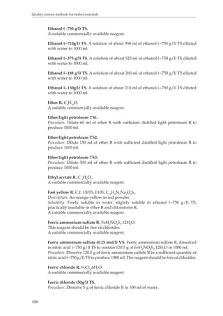 Quality control methods for herbal materials 
106 
Ethanol (~750 g/l) TS. 
A suitable commercially available reagent. 
Ethanol (~710g/l) TS. A solution of about 950 ml of ethanol (~750 g/l) TS diluted 
with water to 1000 ml. 
Ethanol (~375 g/l) TS. A solution of about 525 ml of ethanol (~750 g/l) TS diluted 
with water to 1000 ml. 
Ethanol (~188 g/l) TS. A solution of about 260 ml of ethanol (~750 g/l) TS diluted 
with water to 1000 ml. 
Ethanol (~150g/l) TS. A solution of about 210 ml of ethanol (~750 g/l) TS diluted 
with water to 1000 ml. 
Ether R. C4H10O. 
A suitable commercially available reagent. 
Ether/light petroleum TS1. 
Procedure. Dilute 60 ml of ether R with sufficient distilled light petroleum R to 
produce 1000 ml. 
Ether/light petroleum TS2. 
Procedure. Dilute 150 ml of ether R with sufficient distilled light petroleum R to 
produce 1000 ml. 
Ether/light petroleum TS3. 
Procedure. Dilute 500 ml of ether R with sufficient distilled light petroleum R to 
produce 1000 ml. 
Ethyl acetate R. C 4H8O2. 
A suitable commercially available reagent. 
Fast yellow R. C.I. 13015; E105; C12H9N3Na2O6S2. 
Description. An orange-yellow to red powder. 
Solubility. Freely soluble in water; slightly soluble in ethanol (~750 g/l) TS; 
practically insoluble in ether R and chloroform R. 
A suitable commercially available reagent. 
Ferric ammonium sulfate R. FeH4NO8S2.12H2O. 
This reagent should be free of chlorides. 
A suitable commercially available reagent. 
Ferric ammonium sulfate (0.25 mol/l) VS. Ferric ammonium sulfate R, dissolved 
in nitric acid (~750 g/l) TS to contain 120.5 g of FeH4NO8S2.12H2O in 1000 ml. 
Procedure. Dissolve 120.5 g of ferric ammonium sulfate R in a sufficient quantity of 
nitric acid (~750 g/l) TS to produce 1000 ml. The reagent should be free of chlorides. 
Ferric chloride R. FeCl3,6H2O. 
A suitable commercially available reagent. 
Ferric chloride (50g/l) TS. 
Procedure. Dissolve 5 g of ferric chloride R in 100 ml of water. 
 