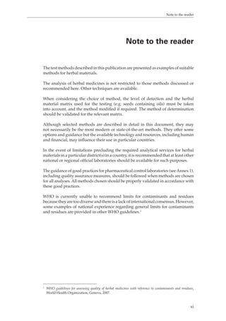 Note to the reader 
Note to the reader 
The test methods described in this publication are presented as examples of suitable 
methods for herbal materials. 
The analysis of herbal medicines is not restricted to those methods discussed or 
recommended here. Other techniques are available. 
When considering the choice of method, the level of detection and the herbal 
material matrix used for the testing (e.g. seeds containing oils) must be taken 
into account, and the method modified if required. The method of determination 
should be validated for the relevant matrix. 
Although selected methods are described in detail in this document, they may 
not necessarily be the most modern or state-of-the-art methods. They offer some 
options and guidance but the available technology and resources, including human 
and financial, may influence their use in particular countries. 
In the event of limitations precluding the required analytical services for herbal 
materials in a particular district(s) in a country, it is recommended that at least other 
national or regional official laboratories should be available for such purposes. 
The guidance of good practices for pharmaceutical control laboratories (see Annex 1), 
including quality assurance measures, should be followed when methods are chosen 
for all analyses. All methods chosen should be properly validated in accordance with 
these good practices. 
WHO is currently unable to recommend limits for contaminants and residues 
because they are too diverse and there is a lack of international consensus. However, 
some examples of national experience regarding general limits for contaminants 
and residues are provided in other WHO guidelines.1 
1 WHO guidelines for assessing quality of herbal medicines with reference to contaminants and residues, 
World Health Organization, Geneva, 2007. 
xi 
 
