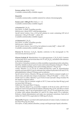 Reagents and solutions 
107 
Ferrous sulfate. FeSO4.7 H2O 
A suitable commercially available reagent. 
Florisil R. 
A suitable commercially available material for column chromatography. 
Formic acid (~1080 g/l) TS. CH2O2; d ~ 1.2. 
A suitable commercially available reagent. 
D-Fructose R. C6H12O6. 
Description. A white, crystalline powder. 
Melting point. About 103°C with decomposition. 
Specific optical rotation. Use a 0.10 g/ml solution in water containing 0.05 ml of 
ammonia (~100 g/l) TS; [α]D20 °C = about -92°. 
A suitable commercially available reagent. 
D-Galactose R. C6H12O6. 
Description. A white, crystalline powder. 
Melting point. About 164°C. 
Specific optical rotation. Use a 0.10 g/ml solution in water; [α]D20 °C = about +80°. 
A suitable commercially available reagent. 
Glucose R. Dextrose; C6H12O6. Quality conforms to the monograph in The 
international pharmacopoeia (5). 
Glucose hydrate R. Monohydrate of α-D’glucopyranose, CHO.HO. Contains 
61262not less than 99.0% and not more than 101.5% of CHO, calculated with reference 
6126to the dried substance. 
Description. Colourless crystals or a white crystalline or granular powder; odourless. 
Solubility. Soluble in about 1 part of water and in about 60 parts of ethanol (~750 g/l) 
TS; more soluble in boiling water and in boiling ethanol (~750 g/l) TS. 
Acidity. Dissolve 5 g in 50 ml of carbon-dioxide-free water R. Neutralization 
requires not more than 0.5 ml of carbonate-free sodium hydroxide (0.02 mol/l) VS, 
phenolphthalein/ethanol TS being used as indicator. 
Specific optical rotation. Dissolve 100 mg, previously dried to constant weight, in 1 
ml of water, and add a few drops of ammonia (~100 g/l) TS; [α]20 °C 
= + 52 to + 53°. 
DSoluble starch or sulfites. Dissolve 1 g in 10 ml of water and add 1 drop of iodine TS; 
the liquid is coloured yellow. 
Loss on drying. Dry to constant weight at 105 °C; loses not less than 80 mg/g and 
not more than 100 mg/g. 
Sulfated ash. Not more than 1.0 mg/g. 
Assay. Dissolve about 0.1 g, accurately weighed, in 50 ml of water, add 30 ml of 
iodine (0.1 mol/l) VS and 10 ml of sodium carbonate (50 g/l) TS, and allow to stand 
for 20 minutes. Add 15 ml of hydrochloric acid (~70 g/l) TS and titrate the excess 
of iodine with sodium thiosulfate (0.1 mol/l) VS, using starch TS as indicator. 
Perform a blank determination and make any necessary corrections. Each ml of 
iodine (0.1 mol/l) VS is equivalent to 9.008 mg of C6H12O6. 
Glycerol R. Propane- 1,2,3-triol with small amounts of water, C3H8O3. Contains not 
less than 970 g/kg of C3H8O3. 
Description. A clear, almost colourless, syrupy and hygroscopic liquid; odourless. 
 