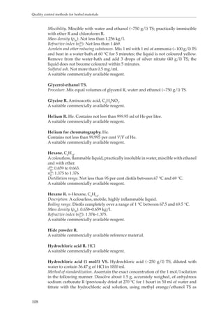 Quality control methods for herbal materials 
108 
Miscibility. Miscible with water and ethanol (~750 g/l) TS; practically immiscible 
with ether R and chloroform R. 
Mass density (ρ). Not less than 1.256 kg/l. 
20Refractive index (n20 
). Not less than 1.469. 
D 
Acrolein and other reducing substances. Mix 1 ml with 1 ml of ammonia (~100 g/l) TS 
and heat in a water-bath at 60 °C for 5 minutes; the liquid is not coloured yellow. 
Remove from the water-bath and add 3 drops of silver nitrate (40 g/l) TS; the 
liquid does not become coloured within 5 minutes. 
Sulfated ash. Not more than 0.5 mg/ml. 
A suitable commercially available reagent. 
Glycerol-ethanol TS. 
Procedure. Mix equal volumes of glycerol R, water and ethanol (~750 g/l) TS. 
Glycine R. Aminoacetic acid, C2H5NO2. 
A suitable commercially available reagent. 
Helium R. He. Contains not less than 999.95 ml of He per litre. 
A suitable commercially available reagent. 
Helium for chromatography. He. 
Contains not less than 99.995 per cent V/V of He. 
A suitable commercially available reagent. 
Hexane. C6H14. 
A colourless, flammable liquid, practically insoluble in water, miscible with ethanol 
and with ether. 
d20 20 : 0.659 to 0.663. 
nD 
20: 1.375 to 1.376 
Distillation range. Not less than 95 per cent distils between 67 °C and 69 °C. 
A suitable commercially available reagent. 
Hexane R. n-Hexane, CH. 
614Description. A colourless, mobile, highly inflammable liquid. 
Boiling range. Distils completely over a range of 1 °C between 67.5 and 69.5 °C. 
Mass density (ρ). 0.658–0.659 kg/l. 
20Refractive index (n20 
). 1.374–1.375. 
D 
A suitable commercially available reagent. 
Hide powder R. 
A suitable commercially available reference material. 
Hydrochloric acid R. HCl 
A suitable commercially available reagent. 
Hydrochloric acid (1 mol/l) VS. Hydrochloric acid (~250 g/l) TS, diluted with 
water to contain 36.47 g of HCl in 1000 ml. 
Method of standardization. Ascertain the exact concentration of the 1 mol/l solution 
in the following manner. Dissolve about 1.5 g, accurately weighed, of anhydrous 
sodium carbonate R (previously dried at 270 °C for 1 hour) in 50 ml of water and 
titrate with the hydrochloric acid solution, using methyl orange/ethanol TS as 
 