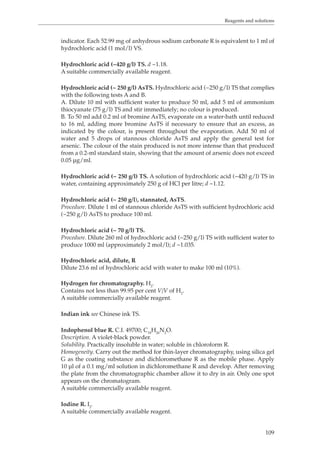 Reagents and solutions 
indicator. Each 52.99 mg of anhydrous sodium carbonate R is equivalent to 1 ml of 
hydrochloric acid (1 mol/l) VS. 
109 
Hydrochloric acid (~420 g/l) TS. d ~1.18. 
A suitable commercially available reagent. 
Hydrochloric acid (~ 250 g/l) AsTS. Hydrochloric acid (~250 g/l) TS that complies 
with the following tests A and B. 
A. Dilute 10 ml with sufficient water to produce 50 ml, add 5 ml of ammonium 
thiocyanate (75 g/l) TS and stir immediately; no colour is produced. 
B. To 50 ml add 0.2 ml of bromine AsTS, evaporate on a water-bath until reduced 
to 16 ml, adding more bromine AsTS if necessary to ensure that an excess, as 
indicated by the colour, is present throughout the evaporation. Add 50 ml of 
water and 5 drops of stannous chloride AsTS and apply the general test for 
arsenic. The colour of the stain produced is not more intense than that produced 
from a 0.2-ml standard stain, showing that the amount of arsenic does not exceed 
0.05 μg/ml. 
Hydrochloric acid (~ 250 g/l) TS. A solution of hydrochloric acid (~420 g/l) TS in 
water, containing approximately 250 g of HCl per litre; d ~1.12. 
Hydrochloric acid (~ 250 g/l), stannated, AsTS. 
Procedure. Dilute 1 ml of stannous chloride AsTS with sufficient hydrochloric acid 
(~250 g/l) AsTS to produce 100 ml. 
Hydrochloric acid (~ 70 g/l) TS. 
Procedure. Dilute 260 ml of hydrochloric acid (~250 g/l) TS with sufficient water to 
produce 1000 ml (approximately 2 mol/l); d ~1.035. 
Hydrochloric acid, dilute, R 
Dilute 23.6 ml of hydrochloric acid with water to make 100 ml (10%). 
Hydrogen for chromatography. H2. 
Contains not less than 99.95 per cent V/V of H2. 
A suitable commercially available reagent. 
Indian ink see Chinese ink TS. 
Indophenol blue R. C.I. 49700; C18H26N2O. 
Description. A violet-black powder. 
Solubility. Practically insoluble in water; soluble in chloroform R. 
Homogeneity. Carry out the method for thin-layer chromatography, using silica gel 
G as the coating substance and dichloromethane R as the mobile phase. Apply 
10 μl of a 0.1 mg/ml solution in dichloromethane R and develop. After removing 
the plate from the chromatographic chamber allow it to dry in air. Only one spot 
appears on the chromatogram. 
A suitable commercially available reagent. 
Iodine R. I2. 
A suitable commercially available reagent. 
 