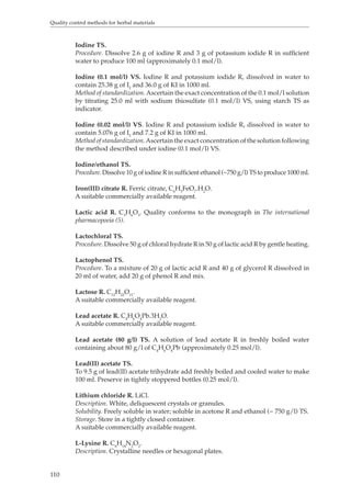 Quality control methods for herbal materials 
110 
Iodine TS. 
Procedure. Dissolve 2.6 g of iodine R and 3 g of potassium iodide R in sufficient 
water to produce 100 ml (approximately 0.1 mol/l). 
Iodine (0.1 mol/l) VS. Iodine R and potassium iodide R, dissolved in water to 
contain 25.38 g of I2 and 36.0 g of KI in 1000 ml. 
Method of standardization. Ascertain the exact concentration of the 0.1 mol/l solution 
by titrating 25.0 ml with sodium thiosulfate (0.1 mol/l) VS, using starch TS as 
indicator. 
Iodine (0.02 mol/l) VS. Iodine R and potassium iodide R, dissolved in water to 
contain 5.076 g of I2 and 7.2 g of KI in 1000 ml. 
Method of standardization. Ascertain the exact concentration of the solution following 
the method described under iodine (0.1 mol/l) VS. 
Iodine/ethanol TS. 
Procedure. Dissolve 10 g of iodine R in sufficient ethanol (~750 g/l) TS to produce 1000 ml. 
Iron(III) citrate R. Ferric citrate, C6H5FeO7.H2O. 
A suitable commercially available reagent. 
Lactic acid R. C3H6O3. Quality conforms to the monograph in The international 
pharmacopoeia (5). 
Lactochloral TS. 
Procedure. Dissolve 50 g of chloral hydrate R in 50 g of lactic acid R by gentle heating. 
Lactophenol TS. 
Procedure. To a mixture of 20 g of lactic acid R and 40 g of glycerol R dissolved in 
20 ml of water, add 20 g of phenol R and mix. 
Lactose R. C12H22O11. 
A suitable commercially available reagent. 
Lead acetate R. C4H6O4Pb.3H2O. 
A suitable commercially available reagent. 
Lead acetate (80 g/l) TS. A solution of lead acetate R in freshly boiled water 
containing about 80 g/l of C4H6O4Pb (approximately 0.25 mol/l). 
Lead(II) acetate TS. 
To 9.5 g of lead(II) acetate trihydrate add freshly boiled and cooled water to make 
100 ml. Preserve in tightly stoppered bottles (0.25 mol/l). 
Lithium chloride R. LiCl. 
Description. White, deliquescent crystals or granules. 
Solubility. Freely soluble in water; soluble in acetone R and ethanol (~ 750 g/l) TS. 
Storage. Store in a tightly closed container. 
A suitable commercially available reagent. 
L-Lysine R. C6H14N2O2. 
Description. Crystalline needles or hexagonal plates. 
 