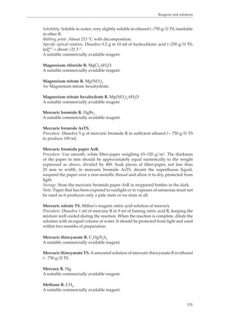 Reagents and solutions 
Solubility. Soluble in water; very slightly soluble in ethanol (~750 g/l) TS; insoluble 
in ether R. 
Melting point. About 213 °C with decomposition. 
Specific optical rotation. Dissolve 0.2 g in 10 ml of hydrochloric acid (~250 g/l) TS; 
[α]D20 °C 
111 
= about +21.5 °. 
A suitable commercially available reagent. 
Magnesium chloride R. MgCl2.6H2O. 
A suitable commercially available reagent. 
Magnesium nitrate R. Mg(NO3)2 
See Magnesium nitrate hexahydrate. 
Magnesium nitrate hexahydrate R. Mg(NO3)2.6H2O 
A suitable commercially available reagent. 
Mercuric bromide R. HgBr2. 
A suitable commercially available reagent. 
Mercuric bromide AsTS. 
Procedure. Dissolve 5 g of mercuric bromide R in sufficient ethanol (~ 750 g/l) TS 
to produce 100 ml. 
Mercuric bromide paper AsR. 
Procedure. Use smooth, white filter-paper weighing 65–120 g/m2. The thickness 
of the paper in mm should be approximately equal numerically to the weight 
expressed as above, divided by 400. Soak pieces of filter-paper, not less than 
25 mm in width, in mercuric bromide AsTS, decant the superfluous liquid, 
suspend the paper over a non-metallic thread and allow it to dry, protected from 
light. 
Storage. Store the mercuric bromide paper AsR in stoppered bottles in the dark. 
Note. Paper that has been exposed to sunlight or to vapours of ammonia must not 
be used as it produces only a pale stain or no stain at all. 
Mercuric nitrate TS. Millon’s reagent; nitric acid solution of mercury. 
Procedure. Dissolve 1 ml of mercury R in 9 ml of fuming nitric acid R, keeping the 
mixture well cooled during the reaction. When the reaction is complete, dilute the 
solution with an equal volume of water. It should be protected from light and used 
within two months of preparation. 
Mercuric thiocyanate R. C2HgN2S2. 
A suitable commercially available reagent. 
Mercuric thiocyanate TS. A saturated solution of mercuric thiocyanate R in ethanol 
(~ 750 g/l) TS. 
Mercury R. Hg. 
A suitable commercially available reagent. 
Methane R. CH4. 
A suitable commercially available reagent. 
 