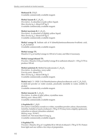 Quality control methods for herbal materials 
112 
Methanol R. CH4O. 
A suitable commercially available reagent. 
Methyl laurate R. C13H26O2. 
Description. A colourless or pale yellow liquid. 
Mass density (ρ20). About 0.87 kg/l. 
A suitable commercially available reagent. 
Methyl myristate R. C15H30O2. 
Description. A colourless or slightly yellow liquid. 
Mass density (ρ20). About 0.87 kg/l. 
A suitable commercially available reagent. 
Methyl orange R. Sodium salt of 4’-dimethylaminoazobenzene-4-sulfonic acid, 
C14H14N3NaO3S. 
A suitable commercially available reagent. 
Methyl orange TS. 
Dissolve 0.1 g of methyl orange in 100 ml of water, and filter if necessary. 
Methyl orange/ethanol TS. 
Procedure. Dissolve 0.04 g of methyl orange R in sufficient ethanol (~ 150 g/l) TS to 
produce 100 ml. 
Methyl palmitate R. Methyl hexadecanoate; C17H34O2. 
Description. A colourless, waxy solid. 
Freezing point. About 27°C. 
Mass density (ρ20). About 0.86 kg/l. 
A suitable commercially available reagent. 
Methyl red. C.I. 13020. 2-(4-Dimethylamino-phenylazo)benzoic acid. C15H15N3O2. 
A dark-red powder or violet crystals, practically insoluble in water, soluble in 
alcohol. 
A suitable commercially available reagent. 
Methyl stearate R. C19H38O2. 
Description. A white or pale yellow, crystalline mass. 
Melting point. About 38°C. 
A suitable commercially available reagent. 
1-Naphthol R. C10H8O. 
Description. Colourless crystals or a white, crystalline powder; odour, characteristic. 
Solubility. Soluble in 5 parts of ethanol (~750 g/l) TS (may form a slightly opalescent, 
colourless or almost colourless solution). 
Melting range. 93-96°C. 
Sulfated ash. Not more than 0.5 mg/g. 
A suitable commercially available reagent. 
1-Naphthol TS. 
Procedure. Dissolve 20 g of 1-naphthol R in 100 ml of ethanol (~750 g/l) TS. Protect 
from light and use within a few days of preparation. 
 