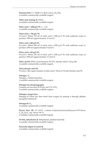 Reagents and solutions 
113 
Neutral red R. C.I. 50040; C.I. Basic red; C15H17ClN4. 
A suitable commercially available reagent. 
Nitric acid, fuming, R. HNO3. 
A suitable commercially available reagent. 
Nitric acid (~ 1000 g/l) TS. d ~ 1.41. 
A suitable commercially available reagent. 
Nitric acid (~ 750 g/l) TS. 
Procedure. Dilute 750 ml of nitric acid (~1000 g/l) TS with sufficient water to 
produce 1000 ml (approximately 12 mol/l). 
Nitric acid (~500 g/l) TS. 
Procedure. Dilute 500 ml of nitric acid (~1000 g/l) TS with sufficient water to 
produce 1000 ml (approximately 8 mol/l). 
Nitric acid (~225 g/l) TS. 
Procedure. Dilute 225 ml of nitric acid (~1000 g/l) TS with sufficient water to 
produce 1000 ml (approximately 3.5 mol/l). 
Nitric acid R. HNO3 (concentration: 69–70%, density: about 1.42 g/ml) 
A suitable commercially available reagent. 
Nitro-chromic acid TS. 
Procedure. Mix equal volumes of nitric acid (~225 g/l) TS and chromic acid TS. 
Nitrogen. N2. 
Nitrogen, washed and dried. 
A suitable commercially available reagent. 
Nitrogen for chromatography. 
Contains not less than 99.95 per cent V/V of N2. 
A suitable commercially available reagent. 
Nitrogen, oxygen-free. 
Nitrogen R which has been freed from oxygen by passing it through alkaline 
pyrogallol solution R. 
Nitrogen R. N2. 
A suitable commercially available reagent. 
Oracet blue 2R. CI 61110. 1-amino-4-(phenylamino)anthracene-9,10-dione. 
C20H14N2O2. mp: about 194 °C. 
A suitable commercially available reagent. 
Ox bile, dehydrated, R. Dehydrated, purified fresh bile. 
A suitable commercially available reagent. 
Pancreatic digest of casein R. 
A suitable commercially available reagent. 
 