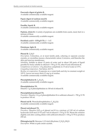 Quality control methods for herbal materials 
114 
Pancreatic digest of gelatin R. 
A suitable commercially available reagent. 
Papaic digest of soybean meal R. 
A suitable commercially available reagent. 
Paraffin, liquid, R. 
A suitable commercially available reagent. 
Peptone, dried, R. A variety of peptones are available from casein, meat, beef or a 
mixture of these. 
A suitable commercially available reagent. 
Perchloric acid (~ 1170 g/l) TS. d ~ 1.67. 
A suitable commercially available reagent. 
Petroleum, light, R. 
A suitable commercially available reagent. 
Phenol R. C6H6O 
Description. Colourless, or at most faintly pink, cohering or separate acicular 
crystals, or crystalline masses; characteristic odour. Corrosive, and blanches the 
skin and mucous membranes. 
Solubility. Soluble in about 15 parts of water and in about 100 parts of liquid 
paraffin R; freely soluble in ethanol (~750 g/l) TS, ether R and chloroform R. 
Completeness of solution. 1.0 g dissolves completely in 15 ml of water at 15°C. 
Congealing temperature. Not below 40.5°C. 
Residue on evaporation. Evaporate on a water-bath and dry to constant weight at 
105°C; leaves not more than 0.5 mg/g of residue. 
A suitable commercially available reagent. 
Phenolphthalein R. C20H14O4. 
A suitable commercially available reagent. 
Phenolphthalein TS. 
Dissolve 1 g of phenolphthalein in 100 ml of ethanol R. 
Phenolphthalein/ethanol TS. 
Procedure. Dissolve 1.0 g of phenolphthalein R in sufficient ethanol (~ 750 g/l) TS 
to produce 100 ml. 
Phenol red R. Phenolsulfonphthalein, C19HI4O5S. 
A suitable commercially available reagent. 
Phenol red/ethanol TS. 
Procedure. Dissolve 0.05 g of phenol red R in a mixture of 2.85 ml of sodium 
hydroxide (0.05 mol/l) VS and 5 ml of ethanol (~710 g/l) TS. Warm the solution 
slightly and after cooling dilute with sufficient ethanol (~150 g/l) TS to produce 
250 ml. 
Phloroglucinol R. Benzene-1,3,5-triol dihydrate; C6H6O3,2H2O. 
Description. White or pale cream crystals. 
 