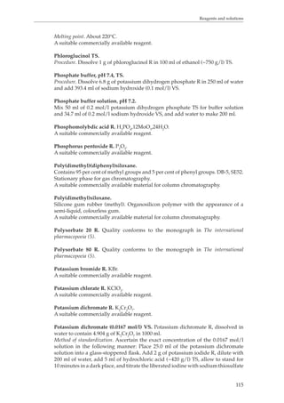 Reagents and solutions 
115 
Melting point. About 220°C. 
A suitable commercially available reagent. 
Phloroglucinol TS. 
Procedure. Dissolve 1 g of phloroglucinol R in 100 ml of ethanol (~750 g/l) TS. 
Phosphate buffer, pH 7.4, TS. 
Procedure. Dissolve 6.8 g of potassium dihydrogen phosphate R in 250 ml of water 
and add 393.4 ml of sodium hydroxide (0.1 mol/l) VS. 
Phosphate buffer solution, pH 7.2. 
Mix 50 ml of 0.2 mol/l potassium dihydrogen phosphate TS for buffer solution 
and 34.7 ml of 0.2 mol/l sodium hydroxide VS, and add water to make 200 ml. 
Phosphomolybdic acid R. H3PO4,12MoO3,24H2O. 
A suitable commercially available reagent. 
Phosphorus pentoxide R. P2O5. 
A suitable commercially available reagent. 
Poly(dimethyl)(diphenyl)siloxane. 
Contains 95 per cent of methyl groups and 5 per cent of phenyl groups. DB-5, SE52. 
Stationary phase for gas chromatography. 
A suitable commercially available material for column chromatography. 
Poly(dimethyl)siloxane. 
Silicone gum rubber (methyl). Organosilicon polymer with the appearance of a 
semi-liquid, colourless gum. 
A suitable commercially available material for column chromatography. 
Polysorbate 20 R. Quality conforms to the monograph in The international 
pharmacopoeia (5). 
Polysorbate 80 R. Quality conforms to the monograph in The international 
pharmacopoeia (5). 
Potassium bromide R. KBr. 
A suitable commercially available reagent. 
Potassium chlorate R. KClO3. 
A suitable commercially available reagent. 
Potassium dichromate R. K2Cr2O7. 
A suitable commercially available reagent. 
Potassium dichromate (0.0167 mol/l) VS. Potassium dichromate R, dissolved in 
water to contain 4.904 g of K2Cr2O7 in 1000 ml. 
Method of standardization. Ascertain the exact concentration of the 0.0167 mol/l 
solution in the following manner: Place 25.0 ml of the potassium dichromate 
solution into a glass-stoppered flask. Add 2 g of potassium iodide R, dilute with 
200 ml of water, add 5 ml of hydrochloric acid (~420 g/l) TS, allow to stand for 
10 minutes in a dark place, and titrate the liberated iodine with sodium thiosulfate 
 