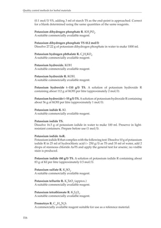 Quality control methods for herbal materials 
116 
(0.1 mol/l) VS, adding 3 ml of starch TS as the end-point is approached. Correct 
for a blank determined using the same quantities of the same reagents. 
Potassium dihydrogen phosphate R. KH2PO4. 
A suitable commercially available reagent. 
Potassium dihydrogen phosphate TS (0.2 mol/l) 
Dissolve 27.22 g of potassium dihydrogen phosphate in water to make 1000 ml. 
Potassium hydrogen phthalate R. C8H5KO4. 
A suitable commercially available reagent. 
Potassium hydroxide. KOH 
A suitable commercially available reagent. 
Potassium hydroxide R. KOH. 
A suitable commercially available reagent. 
Potassium hydroxide (~110 g/l) TS. A solution of potassium hydroxide R 
containing about 112 g of KOH per litre (approximately 2 mol/l). 
Potassium hydroxide (~55 g/l) TS. A solution of potassium hydroxide R containing 
about 56 g of KOH per litre (approximately 1 mol/l). 
Potassium iodide R. KI. 
A suitable commercially available reagent. 
Potassium iodide TS. 
Dissolve 16.5 g of potassium iodide in water to make 100 ml. Preserve in light-resistant 
containers. Prepare before use (1 mol/l). 
Potassium iodide AsR. 
Potassium iodide R that complies with the following test: Dissolve 10 g of potassium 
iodide R in 25 ml of hydrochloric acid (~ 250 g/l) as TS and 35 ml of water, add 2 
drops of stannous chloride AsTS and apply the general test for arsenic; no visible 
stain is produced. 
Potassium iodide (80 g/l) TS. A solution of potassium iodide R containing about 
83 g of KI per litre (approximately 0.5 mol/l). 
Potassium sulfate R. K2SO4. 
A suitable commercially available reagent. 
Potassium tellurite R. K2TeO3 (approx.) 
A suitable commercially available reagent. 
Potassium tetrathionate R. K2S4O6. 
A suitable commercially available reagent. 
Prometryn R. C10H19N5S. 
A commercially available reagent suitable for use as a reference material. 
 
