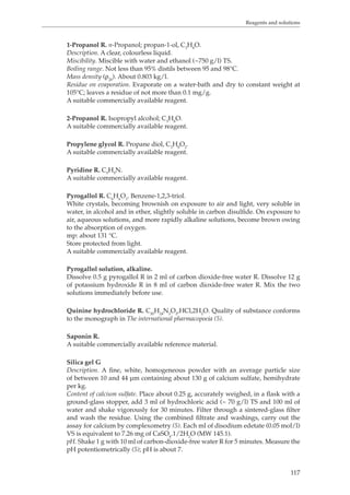 Reagents and solutions 
1-Propanol R. n-Propanol; propan-1-ol, C3H8O. 
Description. A clear, colourless liquid. 
Miscibility. Miscible with water and ethanol (~750 g/l) TS. 
Boiling range. Not less than 95% distils between 95 and 98°C. 
Mass density (ρ20). About 0.803 kg/l. 
Residue on evaporation. Evaporate on a water-bath and dry to constant weight at 
105°C; leaves a residue of not more than 0.1 mg/g. 
A suitable commercially available reagent. 
117 
2-Propanol R. Isopropyl alcohol; C3H8O. 
A suitable commercially available reagent. 
Propylene glycol R. Propane diol, C3H8O2. 
A suitable commercially available reagent. 
Pyridine R. C5H5N. 
A suitable commercially available reagent. 
Pyrogallol R. C6H6O3. Benzene-1,2,3-triol. 
White crystals, becoming brownish on exposure to air and light, very soluble in 
water, in alcohol and in ether, slightly soluble in carbon disulfide. On exposure to 
air, aqueous solutions, and more rapidly alkaline solutions, become brown owing 
to the absorption of oxygen. 
mp: about 131 °C. 
Store protected from light. 
A suitable commercially available reagent. 
Pyrogallol solution, alkaline. 
Dissolve 0.5 g pyrogallol R in 2 ml of carbon dioxide-free water R. Dissolve 12 g 
of potassium hydroxide R in 8 ml of carbon dioxide-free water R. Mix the two 
solutions immediately before use. 
Quinine hydrochloride R. C20H24N2O2,HCl,2H2O. Quality of substance conforms 
to the monograph in The international pharmacopoeia (5). 
Saponin R. 
A suitable commercially available reference material. 
Silica gel G 
Description. A fine, white, homogeneous powder with an average particle size 
of between 10 and 44 μm containing about 130 g of calcium sulfate, hemihydrate 
per kg. 
Content of calcium sulfate. Place about 0.25 g, accurately weighed, in a flask with a 
ground-glass stopper, add 3 ml of hydrochloric acid (~ 70 g/l) TS and 100 ml of 
water and shake vigorously for 30 minutes. Filter through a sintered-glass filter 
and wash the residue. Using the combined filtrate and washings, carry out the 
assay for calcium by complexometry (5). Each ml of disodium edetate (0.05 mol/l) 
VS is equivalent to 7.26 mg of CaSO4.1/2H2O (MW 145.1). 
pH. Shake 1 g with 10 ml of carbon-dioxide-free water R for 5 minutes. Measure the 
pH potentiometrically (5); pH is about 7. 
 