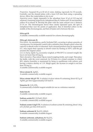 Quality control methods for herbal materials 
118 
Preparation. Suspend 30 g in 60 ml of water, shaking vigorously for 30 seconds. 
Carefully coat the cleaned plates with a layer 0.25 mm thick using a spreading 
device. Allow the coated plates to dry in air. 
Separating power. Apply separately to the adsorbent layer 10 μl of 0.10 mg/ml 
solutions containing respectively indophenol blue R, Sudan red G R and dimethyl 
yellow R in toluene R. Develop the plate with the same solvent over a distance 
of 10 cm. The chromatogram shows three clearly separated spots, the spot of 
indophenol blue near the points of application, that of dimethyl yellow in the 
middle of the chromatogram, and that of Sudan red G between the two. 
Silica gel R. 
A suitable commercially available material for column chromatography. 
Silica gel, desiccant, R. 
Description. An amorphous, partly hydrated SiO2, occurring in glassy granules of 
varying sizes. It is frequently coated with a substance that changes colour when the 
capacity to absorb water is exhausted. Such coloured products may be regenerated 
(i.e., may regain their capacity to absorb water) by heating at 110°C until the gel 
assumes the original colour. 
Loss on drying. Ignite 2 g, accurately weighed, at 950±50°C to constant weight; the 
loss is not more than 60 mg/g. 
Water absorption. Place about 10g in a tared weighing-bottle, and weigh. Then place 
the bottle, with the cover removed, for 24 hours in a closed container in which 
80% relative humidity is maintained by being in equilibrium with sulfuric acid 
having a relative density of 1.19. Weigh again; the increase in weight is not less 
than 310 mg/g. 
A suitable commercially available reagent. 
Silver nitrate R. AgNO3. 
A suitable commercially available reagent. 
Silver nitrate (40 g/l) TS. A solution of silver nitrate R containing about 42.5 g of 
AgNO3 per litre (approximately 0.25 mol/l). 
Simazine R. C7H12CIN5. 
A commercially available reagent suitable for use as a reference material. 
Soda lime R. 
A suitable commercially available reagent. 
Sodium acetate R. C2H3NaO2,3H2O. 
A suitable commercially available reagent. 
Sodium acetate (1.6g/l) TS. A solution of sodium acetate R containing about 1.64 g 
of C2H3NaO2 per litre (0.02 mol/l). 
Sodium carbonate R. Na2CO3,10H2O. 
A suitable commercially available reagent. 
Sodium carbonate, anhydrous, R. Na2CO3. 
A suitable commercially available reagent. 
 