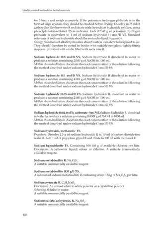 Quality control methods for herbal materials 
120 
for 3 hours and weigh accurately. If the potassium hydrogen phthalate is in the 
form of large crystals, they should be crushed before drying. Dissolve in 75 ml of 
carbon-dioxide-free water R and titrate with the sodium hydroxide solution, using 
phenolphthalein/ethanol TS as indicator. Each 0.2042 g of potassium hydrogen 
phthalate is equivalent to 1 ml of sodium hydroxide (1 mol/l) VS. Standard 
solutions of sodium hydroxide should be restandardized frequently. 
Storage. Solutions of alkali hydroxides absorb carbon dioxide when exposed to air. 
They should therefore be stored in bottles with suitable non-glass, tightly-fitting 
stoppers, provided with a tube filled with soda lime R. 
Sodium hydroxide (0.5 mol/l) VS. Sodium hydroxide R dissolved in water to 
produce a solution containing 20.00 g of NaOH in 1000 ml. 
Method of standardization. Ascertain the exact concentration of the solution following 
the method described under sodium hydroxide (1 mol/l) VS. 
Sodium hydroxide (0.1 mol/l) VS. Sodium hydroxide R dissolved in water to 
produce a solution containing 4.001 g of NaOH in 1000 ml. 
Method of standardization. Ascertain the exact concentration of the solution following 
the method described under sodium hydroxide (1 mol/l) VS. 
Sodium hydroxide (0.05 mol/l) VS. Sodium hydroxide R, dissolved in water to 
produce a solution containing 2.000 g of NaOH in 1000 ml. 
Method of standardization. Ascertain the exact concentration of the solution following 
the method described under sodium hydroxide (1 mol/l) VS. 
Sodium hydroxide (0.02 mol/l), carbonate-free, VS. Sodium hydroxide R, dissolved 
in water to produce a solution containing 0.8001 g of NaOH in 1000 ml. 
Method of standardization. Ascertain the exact concentration of the solution following 
the method described under sodium hydroxide (1 mol/l) VS. 
Sodium hydroxide, methanolic TS. 
Procedure. Dissolve 2.5 g of sodium hydroxide R in 10 ml of carbon-dioxide-free 
water R. Add 1 ml of propylene glycol R and dilute to 100 ml with methanol R. 
Sodium hypochlorite TS. Containing 100-140 g of available chlorine per litre. 
Description. A yellowish liquid; odour of chlorine. A suitable commercially 
available reagent. 
Sodium metabisulfite R. Na2O5S2. 
A suitable commercially available reagent. 
Sodium metabisulfite (150 g/l) TS. 
A solution of sodium metabisulfite R containing about 150 g of Na2O5S2 per litre. 
Sodium pyruvate R. C3H3NaO2. 
Description. An almost white to white powder or a crystalline powder. 
Solubility. Soluble in water. 
A suitable commercially available reagent. 
Sodium sulfate, anhydrous, R. Na2SO3. 
A suitable commercially available reagent. 
 