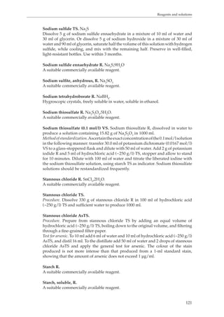 Reagents and solutions 
Sodium sulfide TS. Na2S 
Dissolve 5 g of sodium sulfide ennaehydrate in a mixture of 10 ml of water and 
30 ml of glycerin. Or dissolve 5 g of sodium hydroxide in a mixture of 30 ml of 
water and 90 ml of glycerin, saturate half the volume of this solution with hydrogen 
sulfide, while cooling, and mix with the remaining half. Preserve in well-filled, 
light-resistant bottles. Use within 3 months. 
121 
Sodium sulfide ennaehydrate R. Na2S,9H2O 
A suitable commercially available reagent. 
Sodium sulfite, anhydrous, R. Na2SO3 
A suitable commercially available reagent. 
Sodium tetrahydroborate R. NaBH4. 
Hygroscopic crystals, freely soluble in water, soluble in ethanol. 
Sodium thiosulfate R. Na2S2O3,5H2O. 
A suitable commercially available reagent. 
Sodium thiosulfate (0.1 mol/l) VS. Sodium thiosulfate R, dissolved in water to 
produce a solution containing 15.82 g of Na2S2O3 in 1000 ml. 
Method of standardization. Ascertain the exact concentration of the 0.1 mol/l solution 
in the following manner: transfer 30.0 ml of potassium dichromate (0.0167 mol/l) 
VS to a glass-stoppered flask and dilute with 50 ml of water. Add 2 g of potassium 
iodide R and 5 ml of hydrochloric acid (~250 g/l) TS, stopper and allow to stand 
for 10 minutes. Dilute with 100 ml of water and titrate the liberated iodine with 
the sodium thiosulfate solution, using starch TS as indicator. Sodium thiosulfate 
solutions should be restandardized frequently. 
Stannous chloride R. SnCl2,2H2O. 
A suitable commercially available reagent. 
Stannous chloride TS. 
Procedure. Dissolve 330 g of stannous chloride R in 100 ml of hydrochloric acid 
(~250 g/l) TS and sufficient water to produce 1000 ml. 
Stannous chloride AsTS. 
Procedure. Prepare from stannous chloride TS by adding an equal volume of 
hydrochloric acid (~250 g/l) TS, boiling down to the original volume, and filtering 
through a fine-grained filter-paper. 
Test for arsenic. To 10 ml add 6 ml of water and 10 ml of hydrochloric acid (~250 g/l) 
AsTS, and distil 16 ml. To the distillate add 50 ml of water and 2 drops of stannous 
chloride AsTS and apply the general test for arsenic. The colour of the stain 
produced is not more intense than that produced from a 1-ml standard stain, 
showing that the amount of arsenic does not exceed 1 μg/ml. 
Starch R. 
A suitable commercially available reagent. 
Starch, soluble, R. 
A suitable commercially available reagent. 
 