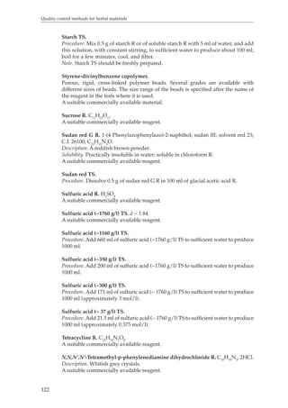 Quality control methods for herbal materials 
122 
Starch TS. 
Procedure. Mix 0.5 g of starch R or of soluble starch R with 5 ml of water, and add 
this solution, with constant stirring, to sufficient water to produce about 100 ml; 
boil for a few minutes, cool, and filter. 
Note. Starch TS should be freshly prepared. 
Styrene-divinylbenzene copolymer. 
Porous, rigid, cross-linked polymer beads. Several grades are available with 
different sizes of beads. The size range of the beads is specified after the name of 
the reagent in the tests where it is used. 
A suitable commercially available material. 
Sucrose R. C12H22O11. 
A suitable commercially available reagent. 
Sudan red G R. 1-(4-Phenylazophenylazo)-2-naphthol; sudan III; solvent red 23; 
C.I. 26100; C22H16N4O. 
Description. A reddish brown powder. 
Solubility. Practically insoluble in water; soluble in chloroform R. 
A suitable commercially available reagent. 
Sudan red TS. 
Procedure. Dissolve 0.5 g of sudan red G R in 100 ml of glacial acetic acid R. 
Sulfuric acid R. H2SO4 
A suitable commercially available reagent. 
Sulfuric acid (~1760 g/l) TS. d ~ 1.84. 
A suitable commercially available reagent. 
Sulfuric acid (~1160 g/l) TS. 
Procedure. Add 660 ml of sulfuric acid (~1760 g/l) TS to sufficient water to produce 
1000 ml. 
Sulfuric acid (~350 g/l) TS. 
Procedure. Add 200 ml of sulfuric acid (~1760 g/l) TS to sufficient water to produce 
1000 ml. 
Sulfuric acid (~300 g/l) TS. 
Procedure. Add 171 ml of sulfuric acid (~ 1760 g/l) TS to sufficient water to produce 
1000 ml (approximately 3 mol/l). 
Sulfuric acid (~ 37 g/l) TS. 
Procedure. Add 21.5 ml of sulfuric acid (~ 1760 g/l) TS to sufficient water to produce 
1000 ml (approximately 0.375 mol/l). 
Tetracycline R. C22H24N2O8. 
A suitable commercially available reagent. 
N,N,N’,N’-Tetramethyl-p-phenylenediamine dihydrochloride R. C10H16N2, 2HCl. 
Description. Whitish grey crystals. 
A suitable commercially available reagent. 
 