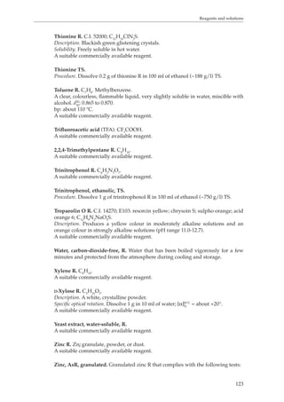 Reagents and solutions 
123 
Thionine R. C.I. 52000; C12H10ClN3S. 
Description. Blackish green glistening crystals. 
Solubility. Freely soluble in hot water. 
A suitable commercially available reagent. 
Thionine TS. 
Procedure. Dissolve 0.2 g of thionine R in 100 ml of ethanol (~188 g/l) TS. 
Toluene R. C7H8. Methylbenzene. 
A clear, colourless, flammable liquid, very slightly soluble in water, miscible with 
alcohol. d20 
20: 0.865 to 0.870. 
bp: about 110 °C. 
A suitable commercially available reagent. 
Trifluoroacetic acid (TFA). CF3COOH. 
A suitable commercially available reagent. 
2,2,4-Trimethylpentane R. C8H18. 
A suitable commercially available reagent. 
Trinitrophenol R. C6H3N3O7. 
A suitable commercially available reagent. 
Trinitrophenol, ethanolic, TS. 
Procedure. Dissolve 1 g of trinitrophenol R in 100 ml of ethanol (~750 g/l) TS. 
Tropaeolin O R. C.I. 14270; E103: resorcin yellow; chrysoin S; sulpho orange; acid 
orange 6; C12H9N2NaO5S. 
Description. Produces a yellow colour in moderately alkaline solutions and an 
orange colour in strongly alkaline solutions (pH range 11.0-12.7). 
A suitable commercially available reagent. 
Water, carbon-dioxide-free, R. Water that has been boiled vigorously for a few 
minutes and protected from the atmosphere during cooling and storage. 
Xylene R. C8H10. 
A suitable commercially available reagent. 
D-Xylose R. C5H10O5. 
Description. A white, crystalline powder. 
Specific optical rotation. Dissolve 1 g in 10 ml of water; [α]D20 °C = about +20°. 
A suitable commercially available reagent. 
Yeast extract, water-soluble, R. 
A suitable commercially available reagent. 
Zinc R. Zn; granulate, powder, or dust. 
A suitable commercially available reagent. 
Zinc, AsR, granulated. Granulated zinc R that complies with the following tests: 
 