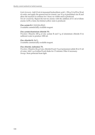 Quality control methods for herbal materials 
124 
Limit of arsenic. Add 10 ml of stannated hydrochloric acid (~ 250 g/l) AsTS to 50 ml 
of water, and apply the general test for arsenic; use 10 g of granulated zinc R and 
allow the reaction to continue for 1 hour; no visible stain is produced. 
Test for sensitivity. Repeat the test for arsenic with the addition of 0.1 ml of dilute 
arsenic AsTS; a faint, but distinct yellow stain is produced. 
Zinc acetate R. C4H6O4Zn,2H2O. 
A suitable commercially available reagent. 
Zinc acetate/aluminium chloride TS. 
Procedure. Dissolve 200 g of zinc acetate R and 5 g of aluminium chloride R in 
sufficient water to produce 1000 ml. 
Zinc chloride R. ZnCl2. 
A suitable commercially available reagent. 
Zinc chloride, iodinated, TS. 
Procedure. Dissolve 40 g of zinc chloride R and 13 g of potassium iodide R in 21 ml 
of water. Add 1 g of iodine R and shake for 15 minutes. Filter if necessary. 
Storage. Store protected from light. 
 