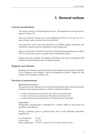 General notices 
1. General notices 
1 
General considerations 
The metric system is used throughout the text. All temperatures are expressed in 
degrees Celsius (°C). 
Tests are normally carried out at room temperature (15–25 °C, or up to 30 °C in 
some climatic zones), unless otherwise indicated. 
Any glassware used in the tests should be of suitable quality. Graduated and 
volumetric vessels should be calibrated at room temperature. 
When a water-bath is referred to in the text, a bath containing boiling water (about 
100 °C) is to be used, unless a specific water temperature is given. 
Unless otherwise specified, all solutions indicated in the tests are prepared with 
distilled or demineralized water of adequate purity. 
Reagents and solutions 
Reagents and solutions used must conform to the requirements specified in chapter 
23 on “Reagents and solutions”, and are designated as follows: reagent, R; test 
solution, TS; volumetric solution, VS. 
Precision of measurement 
Quantities and volumes 
The quantities and volumes of the materials and reagents used in the tests must be 
measured with adequate precision, which is indicated as follows: 
— a value of 20.0 means not less than 19.5 and not more than 20.5; 
— a value of 2.0 means not less than 1.95 and not more than 2.05; 
— a value of 0.20 means not less than 0.195 and not more than 0.205. 
Temperature 
Temperature measurement is indicated in a manner similar to that given for 
quantities and volumes. 
Storage conditions given in general terms refer to the following equivalent 
temperatures: 
In a refrigerator 0–6 °C; 
Cold or cool 6–15 °C; 
Room temperature 15–25 °C, or up to 30 °C in some climatic zones. 
 