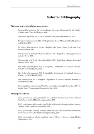 Selected bibliography 
Selected bibliography 
127 
National and regional pharmacopoeias 
European Pharmacopoeia, 5th ed. Strasbourg. European Directorate for the Quality 
of Medicines, Council of Europe, 2004. 
Farmacopea Argentina, Vol. 1, 7th ed. Buenos Aires, Ministry of Health, 2003. 
The Japanese pharmacopoeia, 14th ed. (English ed.). Tokyo, Ministry of Health, Labour 
and Welfare, 2001. 
The Korean Pharmacopoeia, 8th ed. (English ed.). Seoul, Korea Food and Drug 
Administration, 2002. 
Pharmacopoeia of the People’s Republic of China. Vol. I (English ed.). Beijing, Chemical 
Industry Press, 2005. 
Pharmacopoeia of the People’s Republic of China. Vol. 2 (English ed.). Beijing, Chemical 
Industry Press, 2005. 
Thai herbal pharmacopoeia, Vol. 1. Bangkok, Department of Medical Sciences, 
Ministry of Public Health, 1998. 
Thai herbal pharmacopoeia, Vol. 2. Bangkok, Department of Medical Sciences, 
Ministry of Public Health, 2000. 
Thai pharmacopoeia, Vol. 1. Bangkok, Department of Medical Sciences, Ministry of 
Public Health, 1987. 
The United States pharmacopeia 28 and the National Formulary 23. Rockville, MD, The 
United States Pharmacopeia Convention, Inc., 2004. 
Other publications 
WHO guidelines on Good Agricultural and Collection Practices (GACP) for Medicinal 
Plants, Geneva, World Health Organization, 2003 
WHO guidelines on safety monitoring of herbal medicines in pharmacovigilance systems, 
Geneva, World Health Organization, 2004 
WHO guidelines for assessing quality of herbal medicines with reference to contaminants 
and residues, Geneva, World Health Organization, 2007. 
WHO monographs on selected medicinal plants, Volume 1. Geneva, World Health 
Organization, 1999 
 