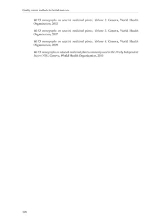 Quality control methods for herbal materials 
128 
WHO monographs on selected medicinal plants, Volume 2. Geneva, World Health 
Organization, 2002 
WHO monographs on selected medicinal plants, Volume 3. Geneva, World Health 
Organization, 2007 
WHO monographs on selected medicinal plants, Volume 4. Geneva, World Health 
Organization, 2009 
WHO monographs on selected medicinal plants commonly used in the Newly Independent 
States (NIS), Geneva, World Health Organization, 2010 
 